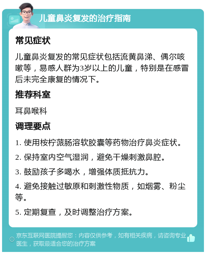 儿童鼻炎复发的治疗指南 常见症状 儿童鼻炎复发的常见症状包括流黄鼻涕、偶尔咳嗽等，易感人群为3岁以上的儿童，特别是在感冒后未完全康复的情况下。 推荐科室 耳鼻喉科 调理要点 1. 使用桉柠蒎肠溶软胶囊等药物治疗鼻炎症状。 2. 保持室内空气湿润，避免干燥刺激鼻腔。 3. 鼓励孩子多喝水，增强体质抵抗力。 4. 避免接触过敏原和刺激性物质，如烟雾、粉尘等。 5. 定期复查，及时调整治疗方案。