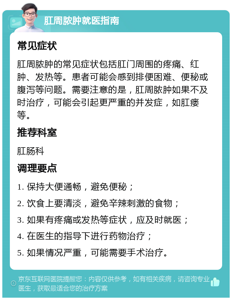 肛周脓肿就医指南 常见症状 肛周脓肿的常见症状包括肛门周围的疼痛、红肿、发热等。患者可能会感到排便困难、便秘或腹泻等问题。需要注意的是，肛周脓肿如果不及时治疗，可能会引起更严重的并发症，如肛瘘等。 推荐科室 肛肠科 调理要点 1. 保持大便通畅，避免便秘； 2. 饮食上要清淡，避免辛辣刺激的食物； 3. 如果有疼痛或发热等症状，应及时就医； 4. 在医生的指导下进行药物治疗； 5. 如果情况严重，可能需要手术治疗。