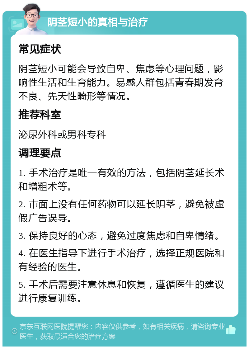 阴茎短小的真相与治疗 常见症状 阴茎短小可能会导致自卑、焦虑等心理问题，影响性生活和生育能力。易感人群包括青春期发育不良、先天性畸形等情况。 推荐科室 泌尿外科或男科专科 调理要点 1. 手术治疗是唯一有效的方法，包括阴茎延长术和增粗术等。 2. 市面上没有任何药物可以延长阴茎，避免被虚假广告误导。 3. 保持良好的心态，避免过度焦虑和自卑情绪。 4. 在医生指导下进行手术治疗，选择正规医院和有经验的医生。 5. 手术后需要注意休息和恢复，遵循医生的建议进行康复训练。