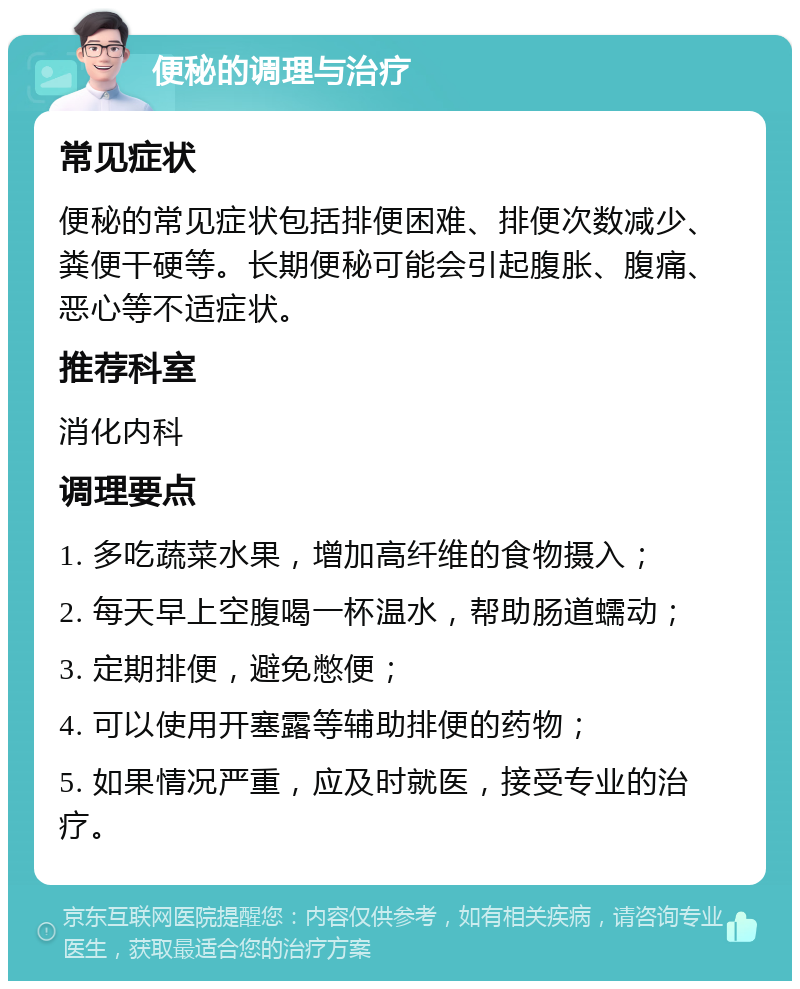 便秘的调理与治疗 常见症状 便秘的常见症状包括排便困难、排便次数减少、粪便干硬等。长期便秘可能会引起腹胀、腹痛、恶心等不适症状。 推荐科室 消化内科 调理要点 1. 多吃蔬菜水果，增加高纤维的食物摄入； 2. 每天早上空腹喝一杯温水，帮助肠道蠕动； 3. 定期排便，避免憋便； 4. 可以使用开塞露等辅助排便的药物； 5. 如果情况严重，应及时就医，接受专业的治疗。