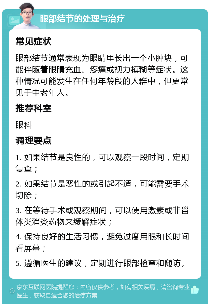 眼部结节的处理与治疗 常见症状 眼部结节通常表现为眼睛里长出一个小肿块，可能伴随着眼睛充血、疼痛或视力模糊等症状。这种情况可能发生在任何年龄段的人群中，但更常见于中老年人。 推荐科室 眼科 调理要点 1. 如果结节是良性的，可以观察一段时间，定期复查； 2. 如果结节是恶性的或引起不适，可能需要手术切除； 3. 在等待手术或观察期间，可以使用激素或非甾体类消炎药物来缓解症状； 4. 保持良好的生活习惯，避免过度用眼和长时间看屏幕； 5. 遵循医生的建议，定期进行眼部检查和随访。