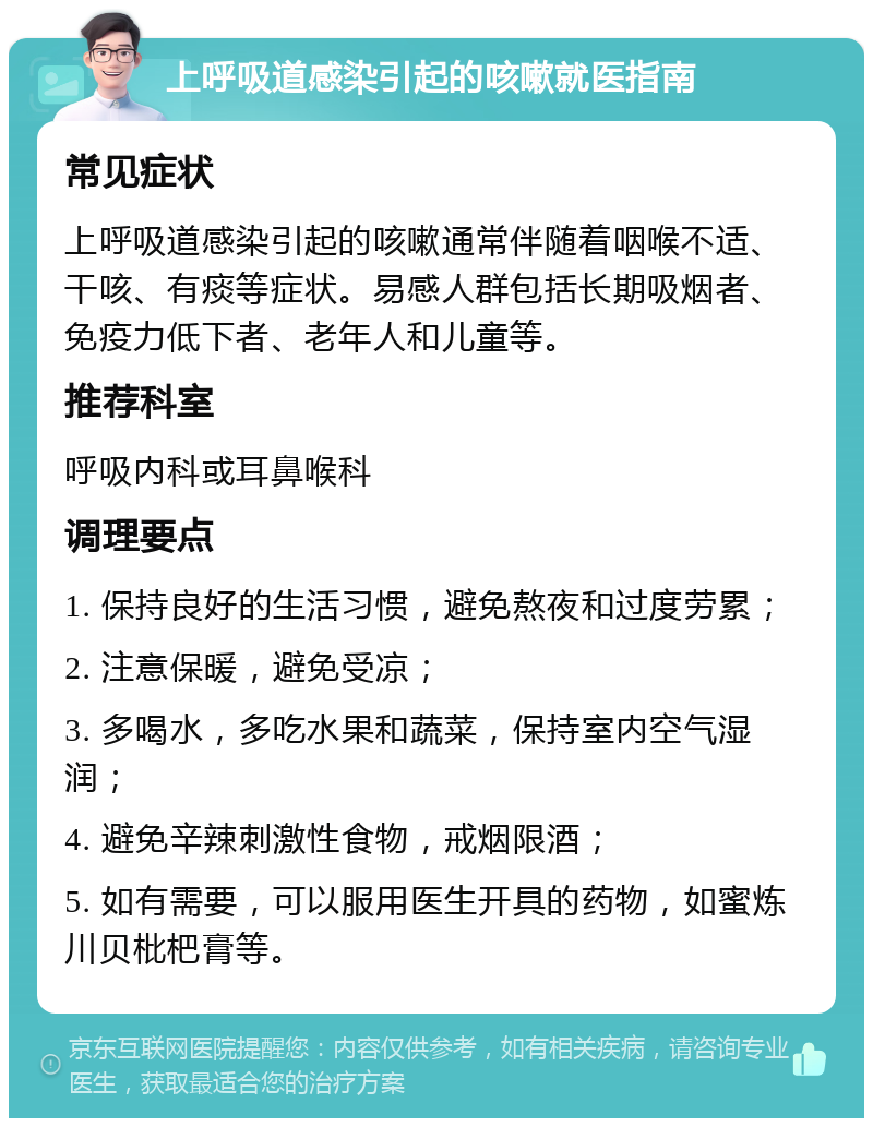 上呼吸道感染引起的咳嗽就医指南 常见症状 上呼吸道感染引起的咳嗽通常伴随着咽喉不适、干咳、有痰等症状。易感人群包括长期吸烟者、免疫力低下者、老年人和儿童等。 推荐科室 呼吸内科或耳鼻喉科 调理要点 1. 保持良好的生活习惯，避免熬夜和过度劳累； 2. 注意保暖，避免受凉； 3. 多喝水，多吃水果和蔬菜，保持室内空气湿润； 4. 避免辛辣刺激性食物，戒烟限酒； 5. 如有需要，可以服用医生开具的药物，如蜜炼川贝枇杷膏等。