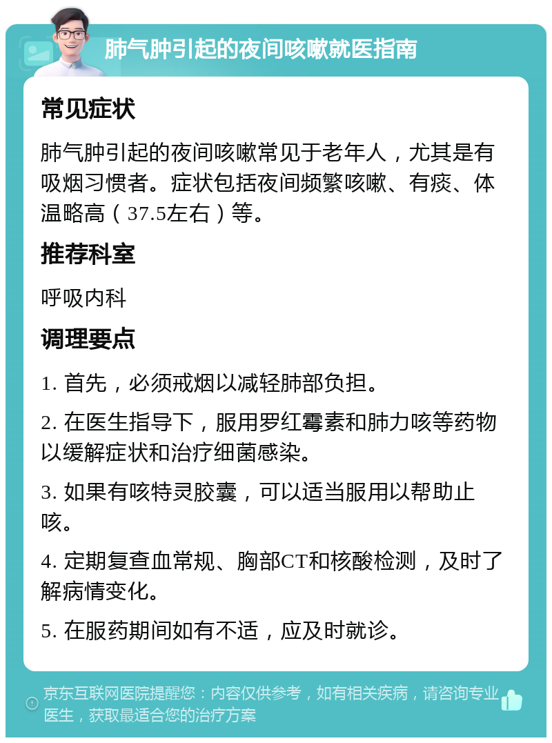 肺气肿引起的夜间咳嗽就医指南 常见症状 肺气肿引起的夜间咳嗽常见于老年人，尤其是有吸烟习惯者。症状包括夜间频繁咳嗽、有痰、体温略高（37.5左右）等。 推荐科室 呼吸内科 调理要点 1. 首先，必须戒烟以减轻肺部负担。 2. 在医生指导下，服用罗红霉素和肺力咳等药物以缓解症状和治疗细菌感染。 3. 如果有咳特灵胶囊，可以适当服用以帮助止咳。 4. 定期复查血常规、胸部CT和核酸检测，及时了解病情变化。 5. 在服药期间如有不适，应及时就诊。