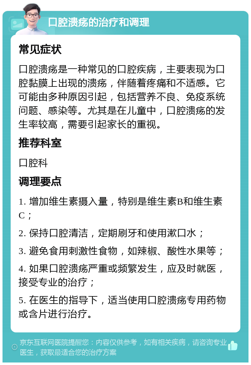 口腔溃疡的治疗和调理 常见症状 口腔溃疡是一种常见的口腔疾病，主要表现为口腔黏膜上出现的溃疡，伴随着疼痛和不适感。它可能由多种原因引起，包括营养不良、免疫系统问题、感染等。尤其是在儿童中，口腔溃疡的发生率较高，需要引起家长的重视。 推荐科室 口腔科 调理要点 1. 增加维生素摄入量，特别是维生素B和维生素C； 2. 保持口腔清洁，定期刷牙和使用漱口水； 3. 避免食用刺激性食物，如辣椒、酸性水果等； 4. 如果口腔溃疡严重或频繁发生，应及时就医，接受专业的治疗； 5. 在医生的指导下，适当使用口腔溃疡专用药物或含片进行治疗。