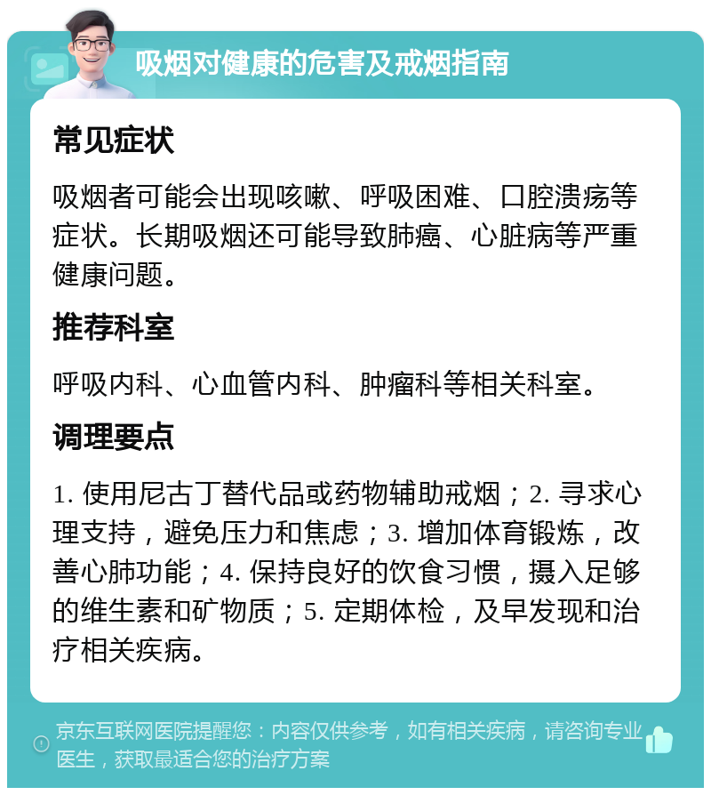 吸烟对健康的危害及戒烟指南 常见症状 吸烟者可能会出现咳嗽、呼吸困难、口腔溃疡等症状。长期吸烟还可能导致肺癌、心脏病等严重健康问题。 推荐科室 呼吸内科、心血管内科、肿瘤科等相关科室。 调理要点 1. 使用尼古丁替代品或药物辅助戒烟；2. 寻求心理支持，避免压力和焦虑；3. 增加体育锻炼，改善心肺功能；4. 保持良好的饮食习惯，摄入足够的维生素和矿物质；5. 定期体检，及早发现和治疗相关疾病。