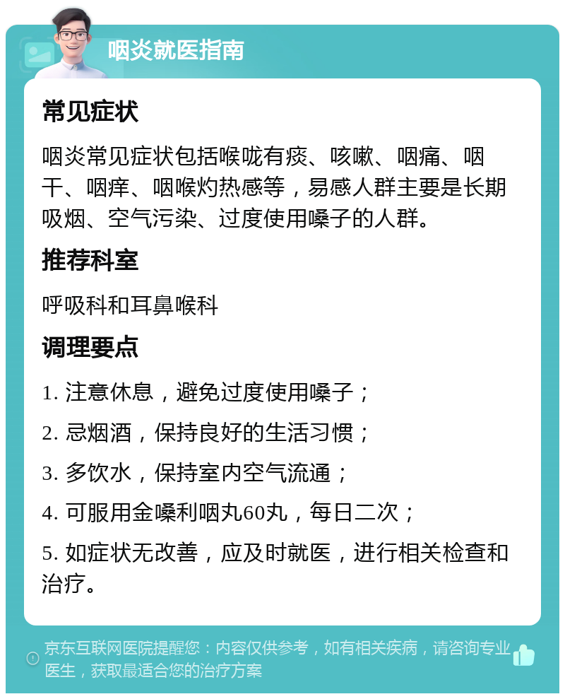 咽炎就医指南 常见症状 咽炎常见症状包括喉咙有痰、咳嗽、咽痛、咽干、咽痒、咽喉灼热感等，易感人群主要是长期吸烟、空气污染、过度使用嗓子的人群。 推荐科室 呼吸科和耳鼻喉科 调理要点 1. 注意休息，避免过度使用嗓子； 2. 忌烟酒，保持良好的生活习惯； 3. 多饮水，保持室内空气流通； 4. 可服用金嗓利咽丸60丸，每日二次； 5. 如症状无改善，应及时就医，进行相关检查和治疗。