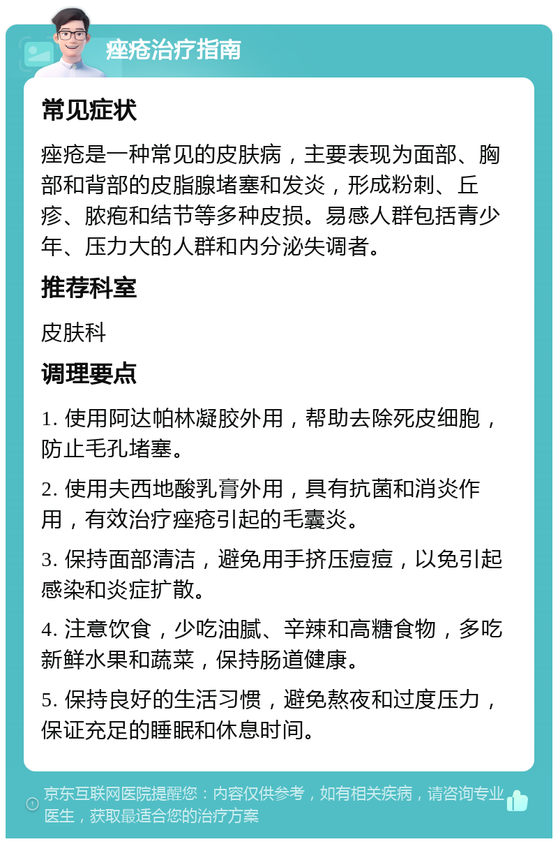 痤疮治疗指南 常见症状 痤疮是一种常见的皮肤病，主要表现为面部、胸部和背部的皮脂腺堵塞和发炎，形成粉刺、丘疹、脓疱和结节等多种皮损。易感人群包括青少年、压力大的人群和内分泌失调者。 推荐科室 皮肤科 调理要点 1. 使用阿达帕林凝胶外用，帮助去除死皮细胞，防止毛孔堵塞。 2. 使用夫西地酸乳膏外用，具有抗菌和消炎作用，有效治疗痤疮引起的毛囊炎。 3. 保持面部清洁，避免用手挤压痘痘，以免引起感染和炎症扩散。 4. 注意饮食，少吃油腻、辛辣和高糖食物，多吃新鲜水果和蔬菜，保持肠道健康。 5. 保持良好的生活习惯，避免熬夜和过度压力，保证充足的睡眠和休息时间。