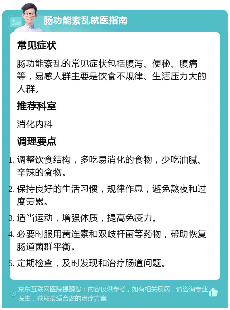 肠功能紊乱就医指南 常见症状 肠功能紊乱的常见症状包括腹泻、便秘、腹痛等，易感人群主要是饮食不规律、生活压力大的人群。 推荐科室 消化内科 调理要点 调整饮食结构，多吃易消化的食物，少吃油腻、辛辣的食物。 保持良好的生活习惯，规律作息，避免熬夜和过度劳累。 适当运动，增强体质，提高免疫力。 必要时服用黄连素和双歧杆菌等药物，帮助恢复肠道菌群平衡。 定期检查，及时发现和治疗肠道问题。