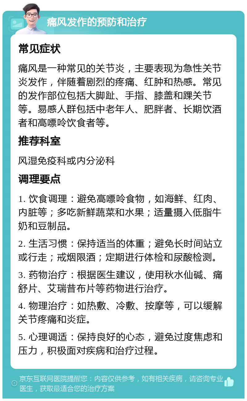 痛风发作的预防和治疗 常见症状 痛风是一种常见的关节炎，主要表现为急性关节炎发作，伴随着剧烈的疼痛、红肿和热感。常见的发作部位包括大脚趾、手指、膝盖和踝关节等。易感人群包括中老年人、肥胖者、长期饮酒者和高嘌呤饮食者等。 推荐科室 风湿免疫科或内分泌科 调理要点 1. 饮食调理：避免高嘌呤食物，如海鲜、红肉、内脏等；多吃新鲜蔬菜和水果；适量摄入低脂牛奶和豆制品。 2. 生活习惯：保持适当的体重；避免长时间站立或行走；戒烟限酒；定期进行体检和尿酸检测。 3. 药物治疗：根据医生建议，使用秋水仙碱、痛舒片、艾瑞昔布片等药物进行治疗。 4. 物理治疗：如热敷、冷敷、按摩等，可以缓解关节疼痛和炎症。 5. 心理调适：保持良好的心态，避免过度焦虑和压力，积极面对疾病和治疗过程。