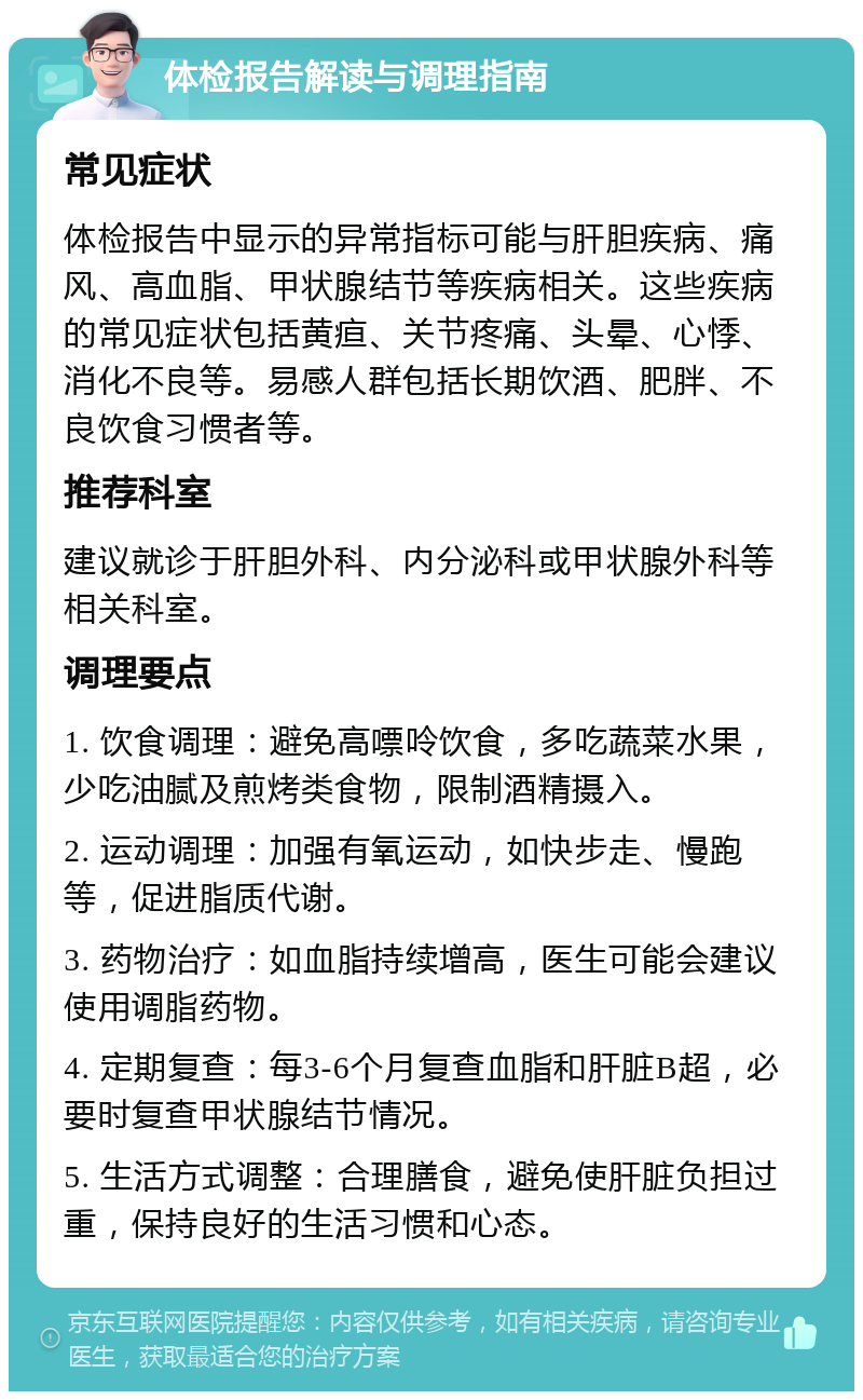 体检报告解读与调理指南 常见症状 体检报告中显示的异常指标可能与肝胆疾病、痛风、高血脂、甲状腺结节等疾病相关。这些疾病的常见症状包括黄疸、关节疼痛、头晕、心悸、消化不良等。易感人群包括长期饮酒、肥胖、不良饮食习惯者等。 推荐科室 建议就诊于肝胆外科、内分泌科或甲状腺外科等相关科室。 调理要点 1. 饮食调理：避免高嘌呤饮食，多吃蔬菜水果，少吃油腻及煎烤类食物，限制酒精摄入。 2. 运动调理：加强有氧运动，如快步走、慢跑等，促进脂质代谢。 3. 药物治疗：如血脂持续增高，医生可能会建议使用调脂药物。 4. 定期复查：每3-6个月复查血脂和肝脏B超，必要时复查甲状腺结节情况。 5. 生活方式调整：合理膳食，避免使肝脏负担过重，保持良好的生活习惯和心态。