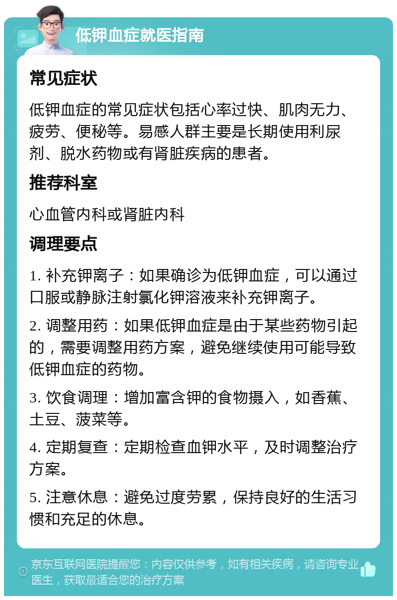 低钾血症就医指南 常见症状 低钾血症的常见症状包括心率过快、肌肉无力、疲劳、便秘等。易感人群主要是长期使用利尿剂、脱水药物或有肾脏疾病的患者。 推荐科室 心血管内科或肾脏内科 调理要点 1. 补充钾离子：如果确诊为低钾血症，可以通过口服或静脉注射氯化钾溶液来补充钾离子。 2. 调整用药：如果低钾血症是由于某些药物引起的，需要调整用药方案，避免继续使用可能导致低钾血症的药物。 3. 饮食调理：增加富含钾的食物摄入，如香蕉、土豆、菠菜等。 4. 定期复查：定期检查血钾水平，及时调整治疗方案。 5. 注意休息：避免过度劳累，保持良好的生活习惯和充足的休息。