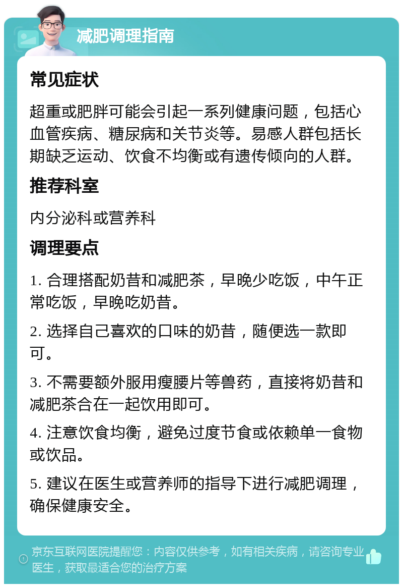 减肥调理指南 常见症状 超重或肥胖可能会引起一系列健康问题，包括心血管疾病、糖尿病和关节炎等。易感人群包括长期缺乏运动、饮食不均衡或有遗传倾向的人群。 推荐科室 内分泌科或营养科 调理要点 1. 合理搭配奶昔和减肥茶，早晚少吃饭，中午正常吃饭，早晚吃奶昔。 2. 选择自己喜欢的口味的奶昔，随便选一款即可。 3. 不需要额外服用瘦腰片等兽药，直接将奶昔和减肥茶合在一起饮用即可。 4. 注意饮食均衡，避免过度节食或依赖单一食物或饮品。 5. 建议在医生或营养师的指导下进行减肥调理，确保健康安全。