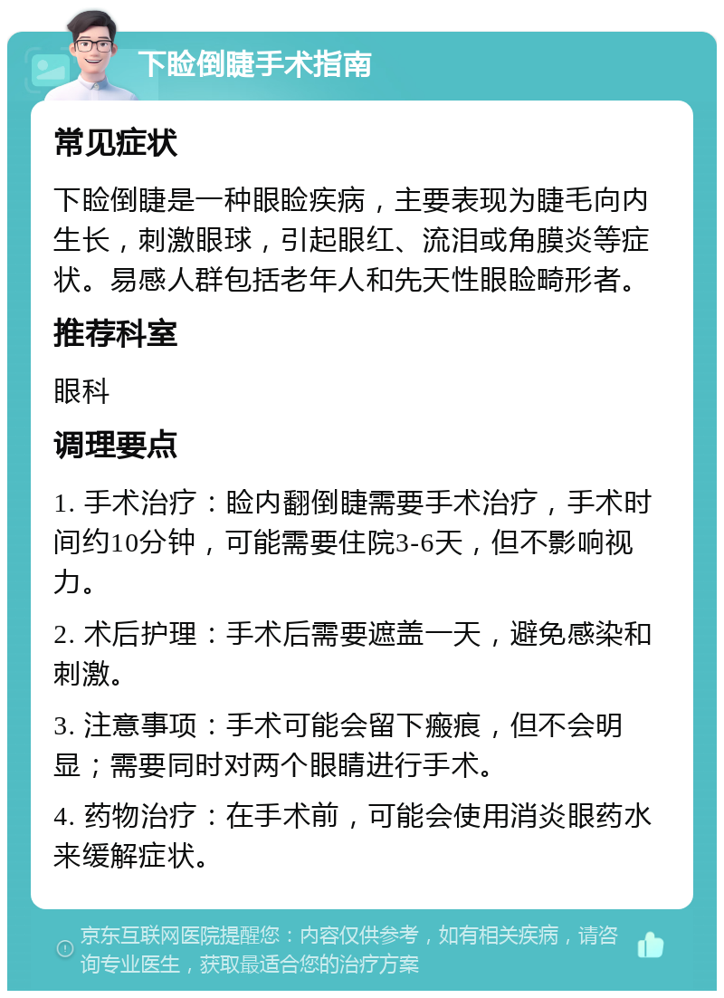 下睑倒睫手术指南 常见症状 下睑倒睫是一种眼睑疾病，主要表现为睫毛向内生长，刺激眼球，引起眼红、流泪或角膜炎等症状。易感人群包括老年人和先天性眼睑畸形者。 推荐科室 眼科 调理要点 1. 手术治疗：睑内翻倒睫需要手术治疗，手术时间约10分钟，可能需要住院3-6天，但不影响视力。 2. 术后护理：手术后需要遮盖一天，避免感染和刺激。 3. 注意事项：手术可能会留下瘢痕，但不会明显；需要同时对两个眼睛进行手术。 4. 药物治疗：在手术前，可能会使用消炎眼药水来缓解症状。