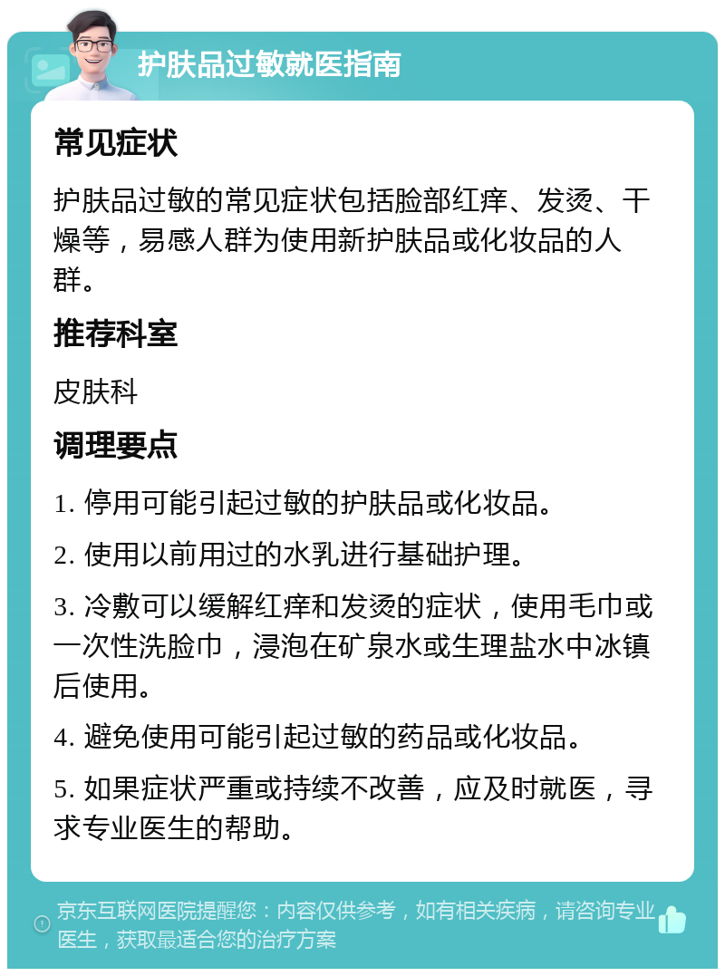 护肤品过敏就医指南 常见症状 护肤品过敏的常见症状包括脸部红痒、发烫、干燥等，易感人群为使用新护肤品或化妆品的人群。 推荐科室 皮肤科 调理要点 1. 停用可能引起过敏的护肤品或化妆品。 2. 使用以前用过的水乳进行基础护理。 3. 冷敷可以缓解红痒和发烫的症状，使用毛巾或一次性洗脸巾，浸泡在矿泉水或生理盐水中冰镇后使用。 4. 避免使用可能引起过敏的药品或化妆品。 5. 如果症状严重或持续不改善，应及时就医，寻求专业医生的帮助。