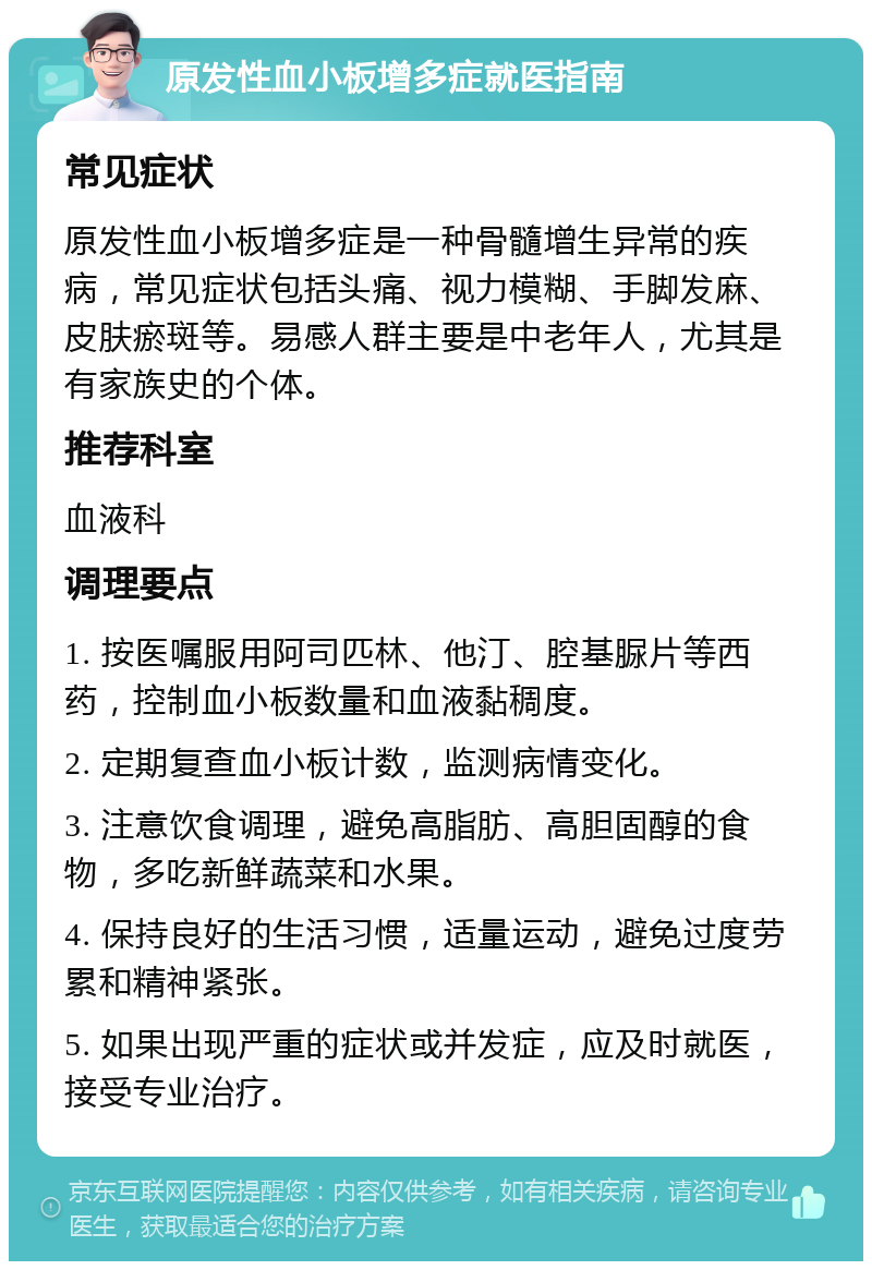 原发性血小板增多症就医指南 常见症状 原发性血小板增多症是一种骨髓增生异常的疾病，常见症状包括头痛、视力模糊、手脚发麻、皮肤瘀斑等。易感人群主要是中老年人，尤其是有家族史的个体。 推荐科室 血液科 调理要点 1. 按医嘱服用阿司匹林、他汀、腔基脲片等西药，控制血小板数量和血液黏稠度。 2. 定期复查血小板计数，监测病情变化。 3. 注意饮食调理，避免高脂肪、高胆固醇的食物，多吃新鲜蔬菜和水果。 4. 保持良好的生活习惯，适量运动，避免过度劳累和精神紧张。 5. 如果出现严重的症状或并发症，应及时就医，接受专业治疗。