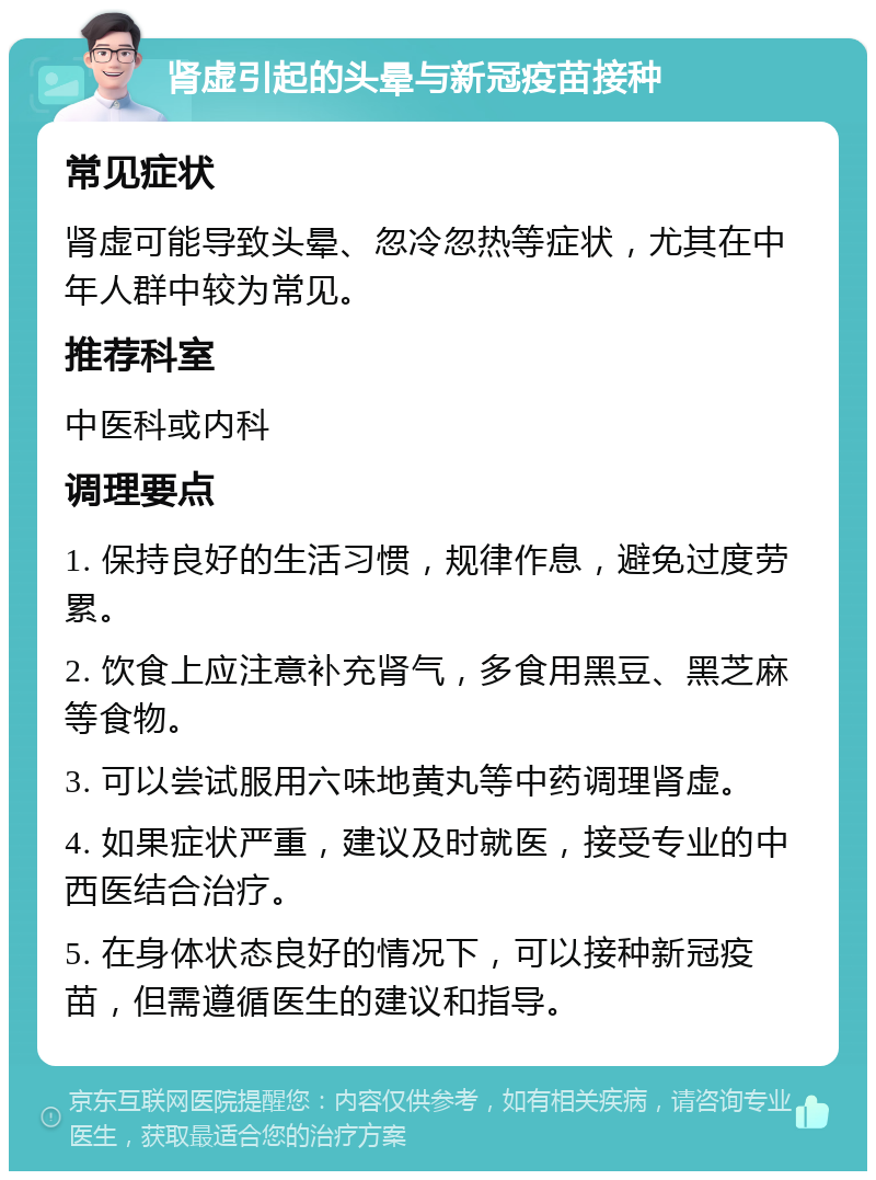 肾虚引起的头晕与新冠疫苗接种 常见症状 肾虚可能导致头晕、忽冷忽热等症状，尤其在中年人群中较为常见。 推荐科室 中医科或内科 调理要点 1. 保持良好的生活习惯，规律作息，避免过度劳累。 2. 饮食上应注意补充肾气，多食用黑豆、黑芝麻等食物。 3. 可以尝试服用六味地黄丸等中药调理肾虚。 4. 如果症状严重，建议及时就医，接受专业的中西医结合治疗。 5. 在身体状态良好的情况下，可以接种新冠疫苗，但需遵循医生的建议和指导。