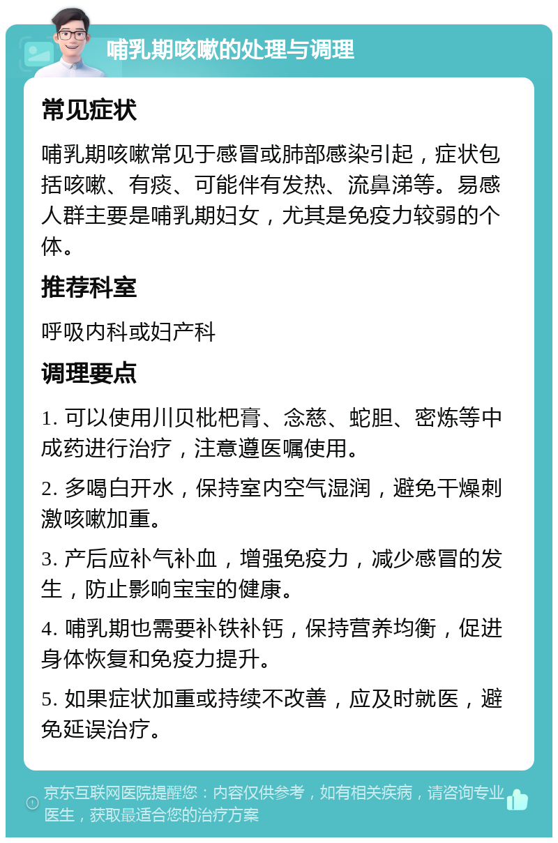 哺乳期咳嗽的处理与调理 常见症状 哺乳期咳嗽常见于感冒或肺部感染引起，症状包括咳嗽、有痰、可能伴有发热、流鼻涕等。易感人群主要是哺乳期妇女，尤其是免疫力较弱的个体。 推荐科室 呼吸内科或妇产科 调理要点 1. 可以使用川贝枇杷膏、念慈、蛇胆、密炼等中成药进行治疗，注意遵医嘱使用。 2. 多喝白开水，保持室内空气湿润，避免干燥刺激咳嗽加重。 3. 产后应补气补血，增强免疫力，减少感冒的发生，防止影响宝宝的健康。 4. 哺乳期也需要补铁补钙，保持营养均衡，促进身体恢复和免疫力提升。 5. 如果症状加重或持续不改善，应及时就医，避免延误治疗。