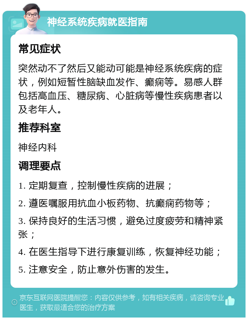 神经系统疾病就医指南 常见症状 突然动不了然后又能动可能是神经系统疾病的症状，例如短暂性脑缺血发作、癫痫等。易感人群包括高血压、糖尿病、心脏病等慢性疾病患者以及老年人。 推荐科室 神经内科 调理要点 1. 定期复查，控制慢性疾病的进展； 2. 遵医嘱服用抗血小板药物、抗癫痫药物等； 3. 保持良好的生活习惯，避免过度疲劳和精神紧张； 4. 在医生指导下进行康复训练，恢复神经功能； 5. 注意安全，防止意外伤害的发生。