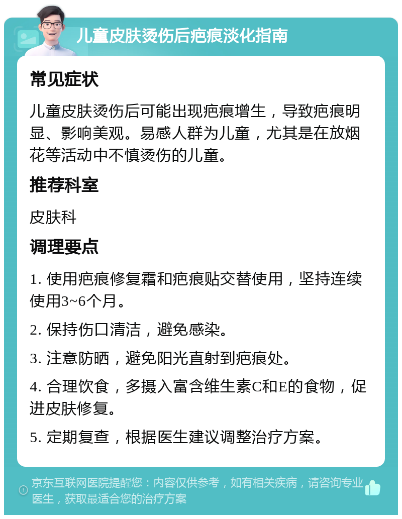 儿童皮肤烫伤后疤痕淡化指南 常见症状 儿童皮肤烫伤后可能出现疤痕增生，导致疤痕明显、影响美观。易感人群为儿童，尤其是在放烟花等活动中不慎烫伤的儿童。 推荐科室 皮肤科 调理要点 1. 使用疤痕修复霜和疤痕贴交替使用，坚持连续使用3~6个月。 2. 保持伤口清洁，避免感染。 3. 注意防晒，避免阳光直射到疤痕处。 4. 合理饮食，多摄入富含维生素C和E的食物，促进皮肤修复。 5. 定期复查，根据医生建议调整治疗方案。