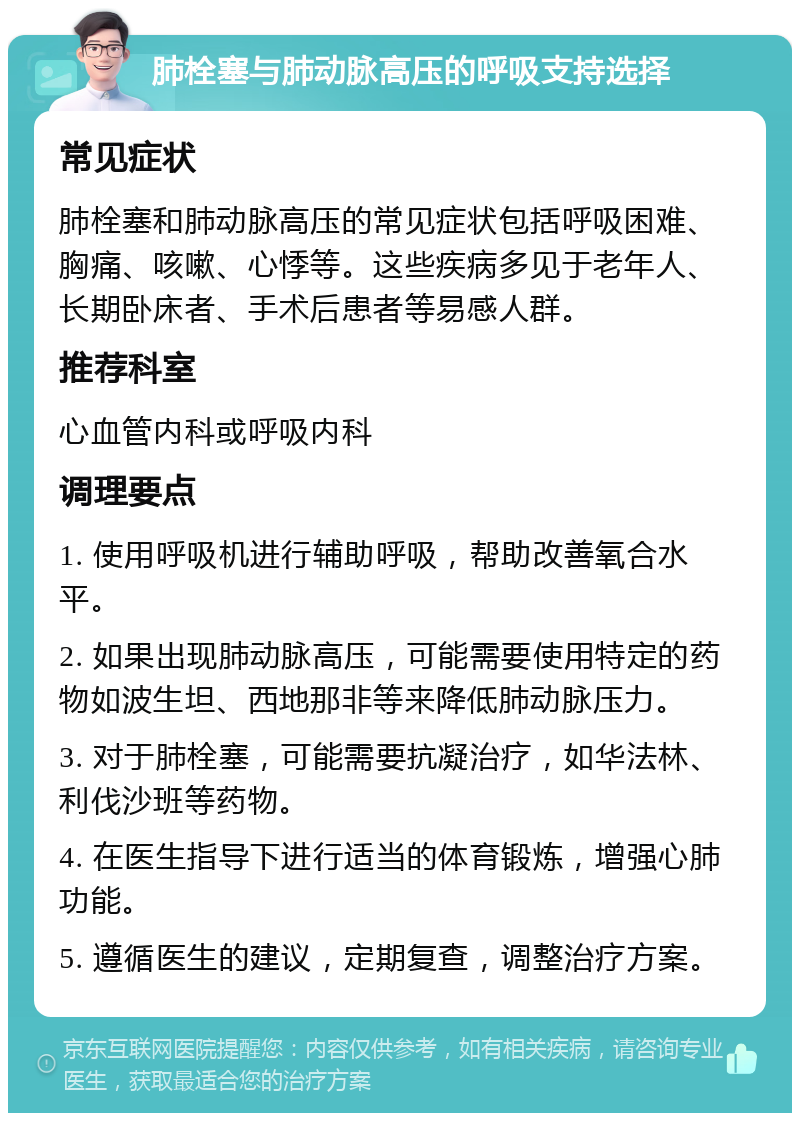 肺栓塞与肺动脉高压的呼吸支持选择 常见症状 肺栓塞和肺动脉高压的常见症状包括呼吸困难、胸痛、咳嗽、心悸等。这些疾病多见于老年人、长期卧床者、手术后患者等易感人群。 推荐科室 心血管内科或呼吸内科 调理要点 1. 使用呼吸机进行辅助呼吸，帮助改善氧合水平。 2. 如果出现肺动脉高压，可能需要使用特定的药物如波生坦、西地那非等来降低肺动脉压力。 3. 对于肺栓塞，可能需要抗凝治疗，如华法林、利伐沙班等药物。 4. 在医生指导下进行适当的体育锻炼，增强心肺功能。 5. 遵循医生的建议，定期复查，调整治疗方案。