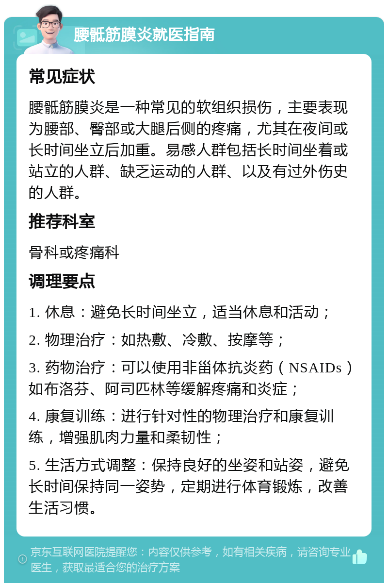 腰骶筋膜炎就医指南 常见症状 腰骶筋膜炎是一种常见的软组织损伤，主要表现为腰部、臀部或大腿后侧的疼痛，尤其在夜间或长时间坐立后加重。易感人群包括长时间坐着或站立的人群、缺乏运动的人群、以及有过外伤史的人群。 推荐科室 骨科或疼痛科 调理要点 1. 休息：避免长时间坐立，适当休息和活动； 2. 物理治疗：如热敷、冷敷、按摩等； 3. 药物治疗：可以使用非甾体抗炎药（NSAIDs）如布洛芬、阿司匹林等缓解疼痛和炎症； 4. 康复训练：进行针对性的物理治疗和康复训练，增强肌肉力量和柔韧性； 5. 生活方式调整：保持良好的坐姿和站姿，避免长时间保持同一姿势，定期进行体育锻炼，改善生活习惯。