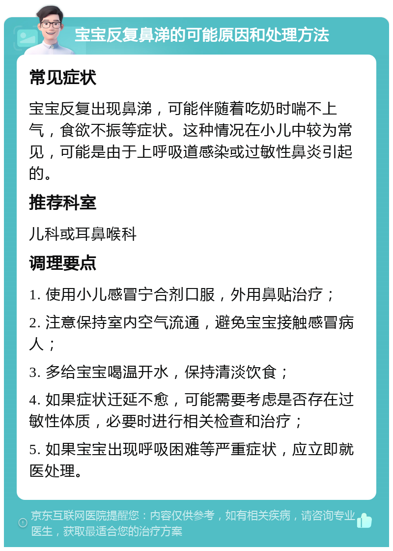 宝宝反复鼻涕的可能原因和处理方法 常见症状 宝宝反复出现鼻涕，可能伴随着吃奶时喘不上气，食欲不振等症状。这种情况在小儿中较为常见，可能是由于上呼吸道感染或过敏性鼻炎引起的。 推荐科室 儿科或耳鼻喉科 调理要点 1. 使用小儿感冒宁合剂口服，外用鼻贴治疗； 2. 注意保持室内空气流通，避免宝宝接触感冒病人； 3. 多给宝宝喝温开水，保持清淡饮食； 4. 如果症状迁延不愈，可能需要考虑是否存在过敏性体质，必要时进行相关检查和治疗； 5. 如果宝宝出现呼吸困难等严重症状，应立即就医处理。