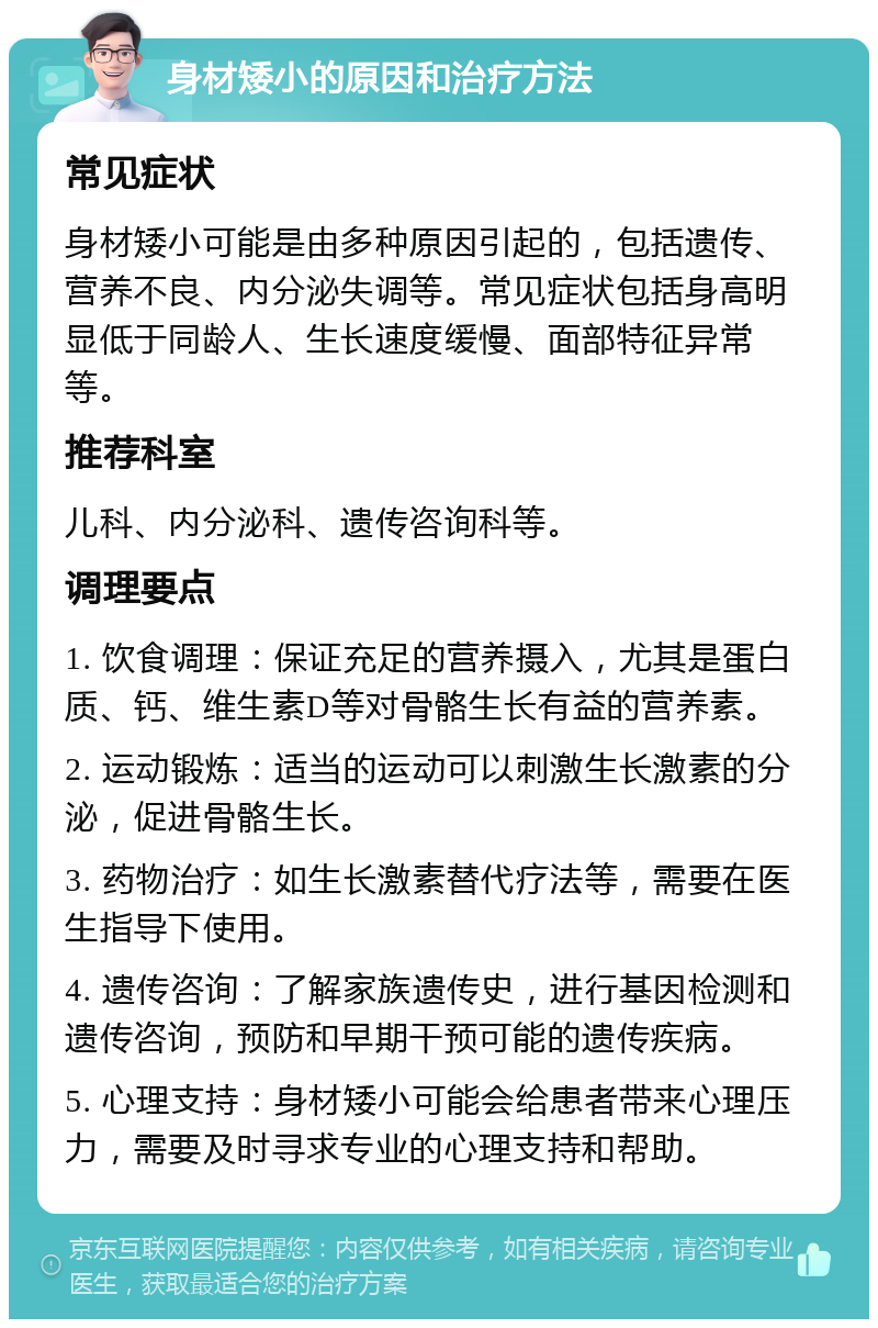 身材矮小的原因和治疗方法 常见症状 身材矮小可能是由多种原因引起的，包括遗传、营养不良、内分泌失调等。常见症状包括身高明显低于同龄人、生长速度缓慢、面部特征异常等。 推荐科室 儿科、内分泌科、遗传咨询科等。 调理要点 1. 饮食调理：保证充足的营养摄入，尤其是蛋白质、钙、维生素D等对骨骼生长有益的营养素。 2. 运动锻炼：适当的运动可以刺激生长激素的分泌，促进骨骼生长。 3. 药物治疗：如生长激素替代疗法等，需要在医生指导下使用。 4. 遗传咨询：了解家族遗传史，进行基因检测和遗传咨询，预防和早期干预可能的遗传疾病。 5. 心理支持：身材矮小可能会给患者带来心理压力，需要及时寻求专业的心理支持和帮助。