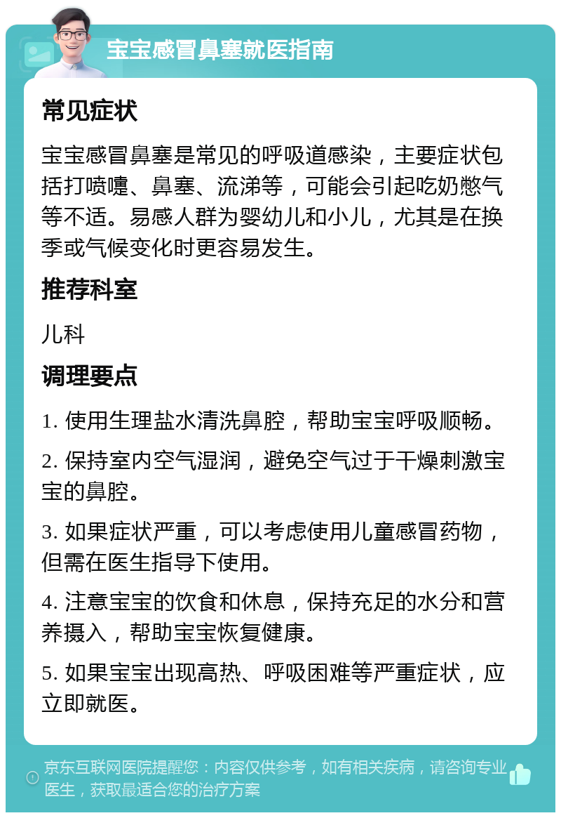 宝宝感冒鼻塞就医指南 常见症状 宝宝感冒鼻塞是常见的呼吸道感染，主要症状包括打喷嚏、鼻塞、流涕等，可能会引起吃奶憋气等不适。易感人群为婴幼儿和小儿，尤其是在换季或气候变化时更容易发生。 推荐科室 儿科 调理要点 1. 使用生理盐水清洗鼻腔，帮助宝宝呼吸顺畅。 2. 保持室内空气湿润，避免空气过于干燥刺激宝宝的鼻腔。 3. 如果症状严重，可以考虑使用儿童感冒药物，但需在医生指导下使用。 4. 注意宝宝的饮食和休息，保持充足的水分和营养摄入，帮助宝宝恢复健康。 5. 如果宝宝出现高热、呼吸困难等严重症状，应立即就医。