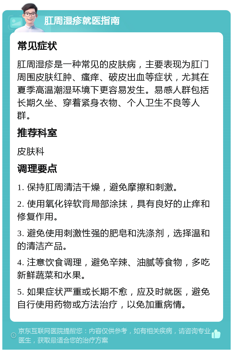 肛周湿疹就医指南 常见症状 肛周湿疹是一种常见的皮肤病，主要表现为肛门周围皮肤红肿、瘙痒、破皮出血等症状，尤其在夏季高温潮湿环境下更容易发生。易感人群包括长期久坐、穿着紧身衣物、个人卫生不良等人群。 推荐科室 皮肤科 调理要点 1. 保持肛周清洁干燥，避免摩擦和刺激。 2. 使用氧化锌软膏局部涂抹，具有良好的止痒和修复作用。 3. 避免使用刺激性强的肥皂和洗涤剂，选择温和的清洁产品。 4. 注意饮食调理，避免辛辣、油腻等食物，多吃新鲜蔬菜和水果。 5. 如果症状严重或长期不愈，应及时就医，避免自行使用药物或方法治疗，以免加重病情。