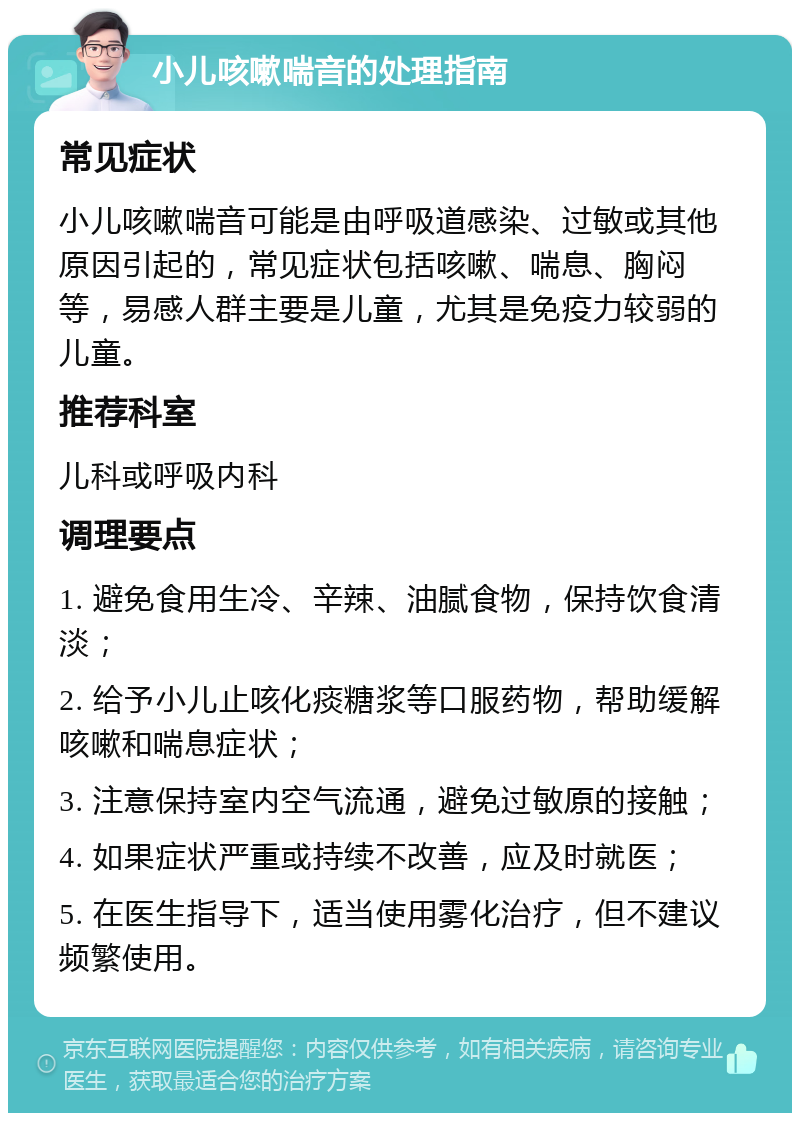 小儿咳嗽喘音的处理指南 常见症状 小儿咳嗽喘音可能是由呼吸道感染、过敏或其他原因引起的，常见症状包括咳嗽、喘息、胸闷等，易感人群主要是儿童，尤其是免疫力较弱的儿童。 推荐科室 儿科或呼吸内科 调理要点 1. 避免食用生冷、辛辣、油腻食物，保持饮食清淡； 2. 给予小儿止咳化痰糖浆等口服药物，帮助缓解咳嗽和喘息症状； 3. 注意保持室内空气流通，避免过敏原的接触； 4. 如果症状严重或持续不改善，应及时就医； 5. 在医生指导下，适当使用雾化治疗，但不建议频繁使用。