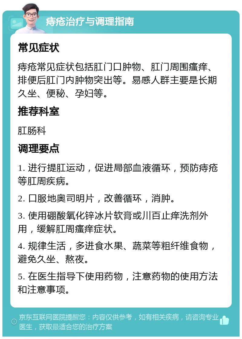 痔疮治疗与调理指南 常见症状 痔疮常见症状包括肛门口肿物、肛门周围瘙痒、排便后肛门内肿物突出等。易感人群主要是长期久坐、便秘、孕妇等。 推荐科室 肛肠科 调理要点 1. 进行提肛运动，促进局部血液循环，预防痔疮等肛周疾病。 2. 口服地奥司明片，改善循环，消肿。 3. 使用硼酸氧化锌冰片软膏或川百止痒洗剂外用，缓解肛周瘙痒症状。 4. 规律生活，多进食水果、蔬菜等粗纤维食物，避免久坐、熬夜。 5. 在医生指导下使用药物，注意药物的使用方法和注意事项。