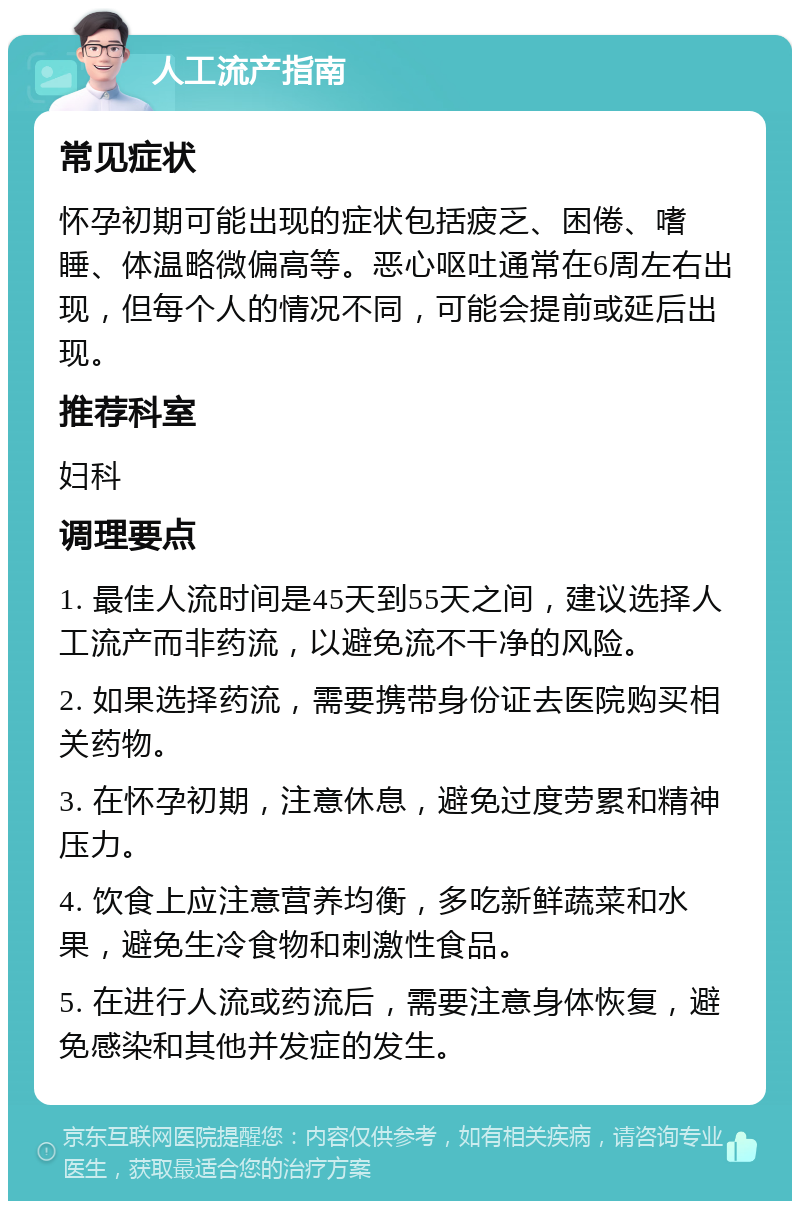 人工流产指南 常见症状 怀孕初期可能出现的症状包括疲乏、困倦、嗜睡、体温略微偏高等。恶心呕吐通常在6周左右出现，但每个人的情况不同，可能会提前或延后出现。 推荐科室 妇科 调理要点 1. 最佳人流时间是45天到55天之间，建议选择人工流产而非药流，以避免流不干净的风险。 2. 如果选择药流，需要携带身份证去医院购买相关药物。 3. 在怀孕初期，注意休息，避免过度劳累和精神压力。 4. 饮食上应注意营养均衡，多吃新鲜蔬菜和水果，避免生冷食物和刺激性食品。 5. 在进行人流或药流后，需要注意身体恢复，避免感染和其他并发症的发生。