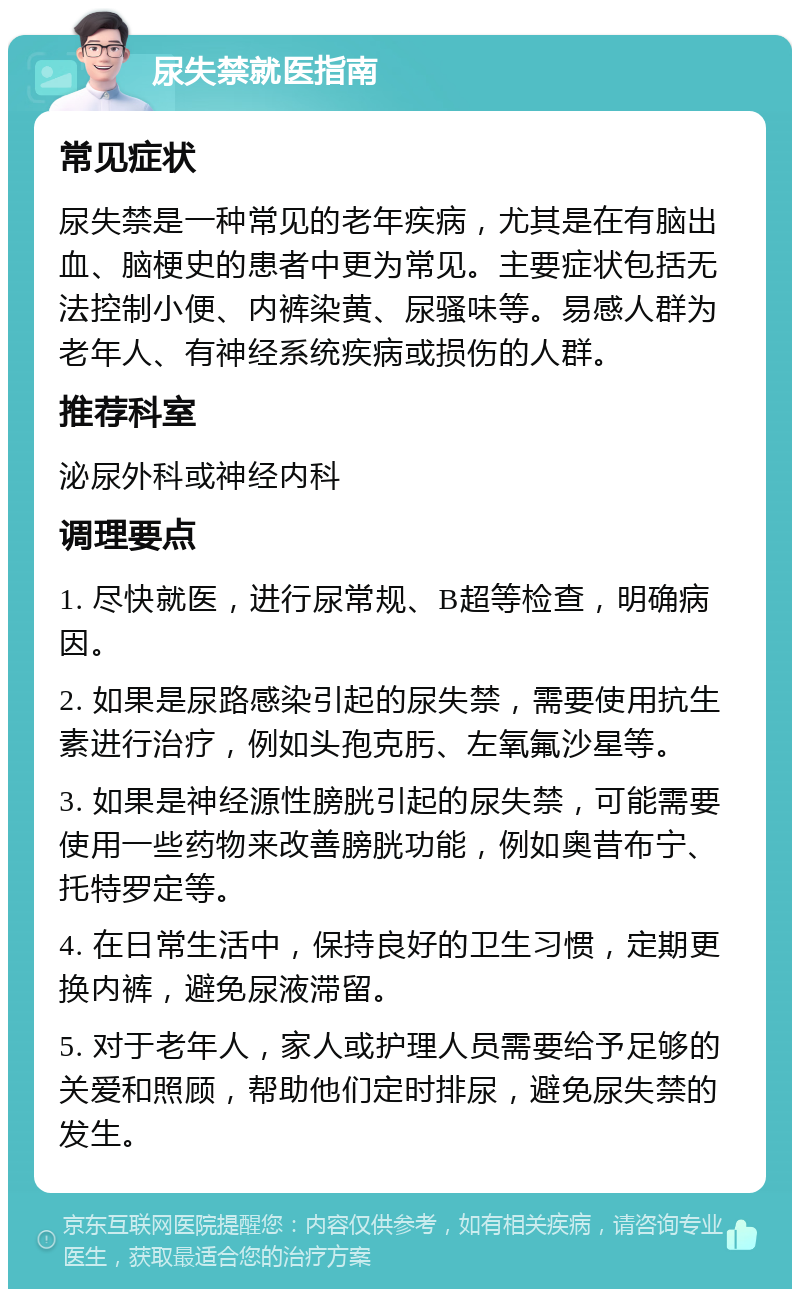 尿失禁就医指南 常见症状 尿失禁是一种常见的老年疾病，尤其是在有脑出血、脑梗史的患者中更为常见。主要症状包括无法控制小便、内裤染黄、尿骚味等。易感人群为老年人、有神经系统疾病或损伤的人群。 推荐科室 泌尿外科或神经内科 调理要点 1. 尽快就医，进行尿常规、B超等检查，明确病因。 2. 如果是尿路感染引起的尿失禁，需要使用抗生素进行治疗，例如头孢克肟、左氧氟沙星等。 3. 如果是神经源性膀胱引起的尿失禁，可能需要使用一些药物来改善膀胱功能，例如奥昔布宁、托特罗定等。 4. 在日常生活中，保持良好的卫生习惯，定期更换内裤，避免尿液滞留。 5. 对于老年人，家人或护理人员需要给予足够的关爱和照顾，帮助他们定时排尿，避免尿失禁的发生。