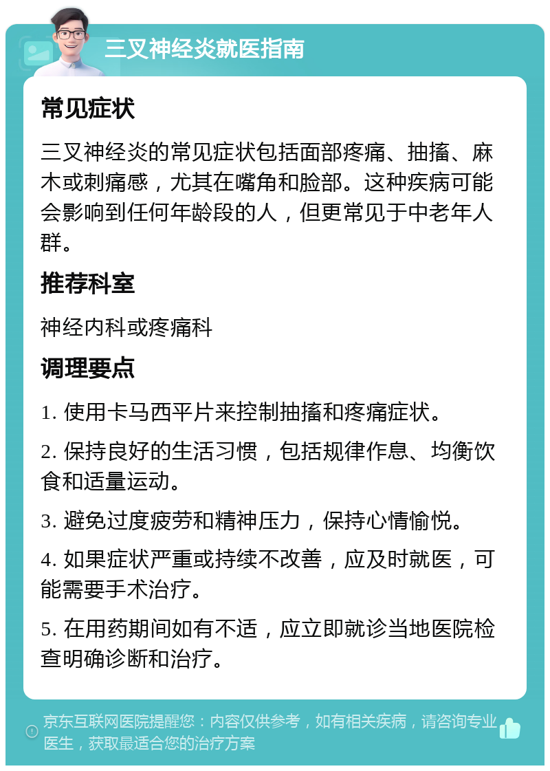 三叉神经炎就医指南 常见症状 三叉神经炎的常见症状包括面部疼痛、抽搐、麻木或刺痛感，尤其在嘴角和脸部。这种疾病可能会影响到任何年龄段的人，但更常见于中老年人群。 推荐科室 神经内科或疼痛科 调理要点 1. 使用卡马西平片来控制抽搐和疼痛症状。 2. 保持良好的生活习惯，包括规律作息、均衡饮食和适量运动。 3. 避免过度疲劳和精神压力，保持心情愉悦。 4. 如果症状严重或持续不改善，应及时就医，可能需要手术治疗。 5. 在用药期间如有不适，应立即就诊当地医院检查明确诊断和治疗。