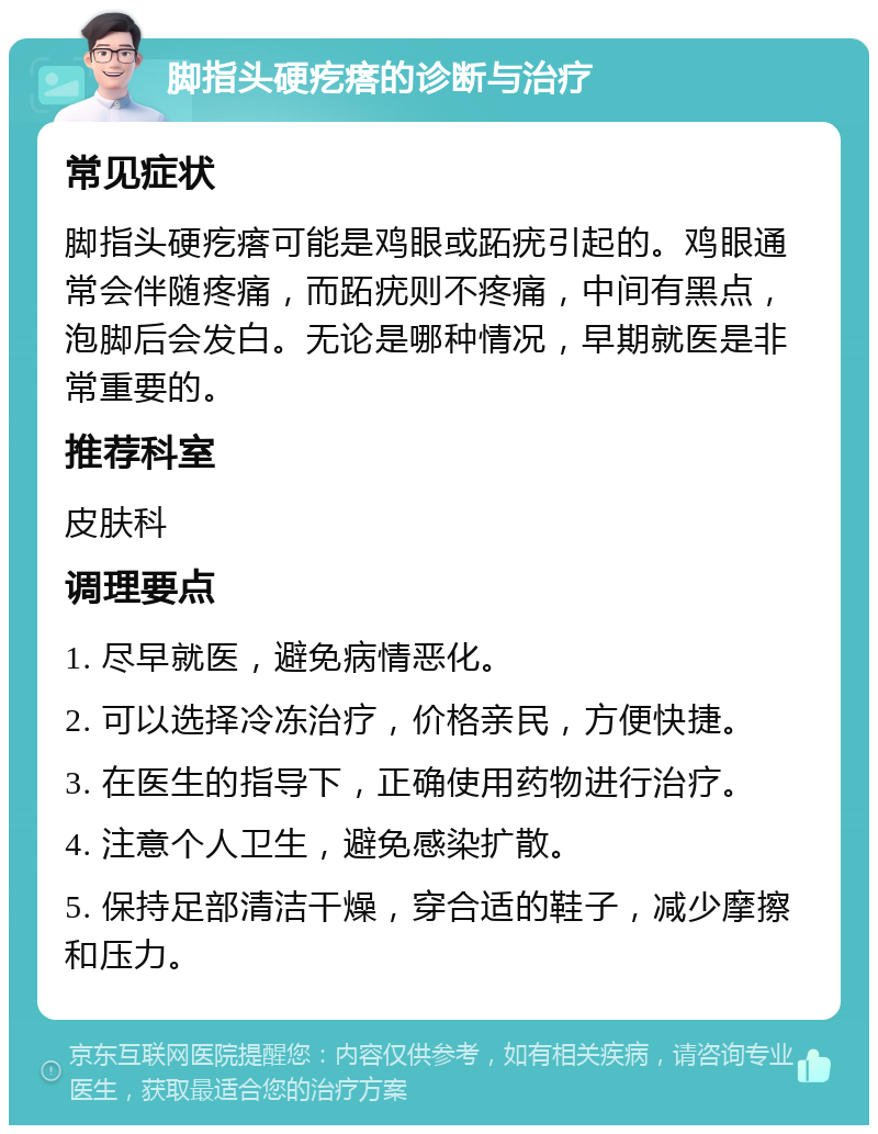 脚指头硬疙瘩的诊断与治疗 常见症状 脚指头硬疙瘩可能是鸡眼或跖疣引起的。鸡眼通常会伴随疼痛，而跖疣则不疼痛，中间有黑点，泡脚后会发白。无论是哪种情况，早期就医是非常重要的。 推荐科室 皮肤科 调理要点 1. 尽早就医，避免病情恶化。 2. 可以选择冷冻治疗，价格亲民，方便快捷。 3. 在医生的指导下，正确使用药物进行治疗。 4. 注意个人卫生，避免感染扩散。 5. 保持足部清洁干燥，穿合适的鞋子，减少摩擦和压力。