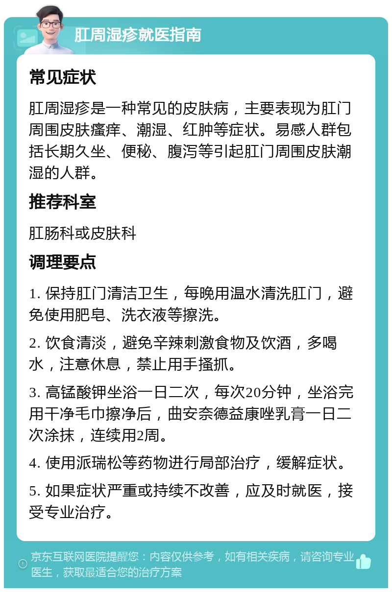 肛周湿疹就医指南 常见症状 肛周湿疹是一种常见的皮肤病，主要表现为肛门周围皮肤瘙痒、潮湿、红肿等症状。易感人群包括长期久坐、便秘、腹泻等引起肛门周围皮肤潮湿的人群。 推荐科室 肛肠科或皮肤科 调理要点 1. 保持肛门清洁卫生，每晚用温水清洗肛门，避免使用肥皂、洗衣液等擦洗。 2. 饮食清淡，避免辛辣刺激食物及饮酒，多喝水，注意休息，禁止用手搔抓。 3. 高锰酸钾坐浴一日二次，每次20分钟，坐浴完用干净毛巾擦净后，曲安奈德益康唑乳膏一日二次涂抹，连续用2周。 4. 使用派瑞松等药物进行局部治疗，缓解症状。 5. 如果症状严重或持续不改善，应及时就医，接受专业治疗。