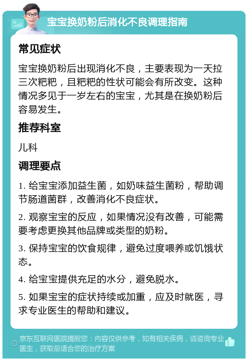 宝宝换奶粉后消化不良调理指南 常见症状 宝宝换奶粉后出现消化不良，主要表现为一天拉三次粑粑，且粑粑的性状可能会有所改变。这种情况多见于一岁左右的宝宝，尤其是在换奶粉后容易发生。 推荐科室 儿科 调理要点 1. 给宝宝添加益生菌，如奶味益生菌粉，帮助调节肠道菌群，改善消化不良症状。 2. 观察宝宝的反应，如果情况没有改善，可能需要考虑更换其他品牌或类型的奶粉。 3. 保持宝宝的饮食规律，避免过度喂养或饥饿状态。 4. 给宝宝提供充足的水分，避免脱水。 5. 如果宝宝的症状持续或加重，应及时就医，寻求专业医生的帮助和建议。