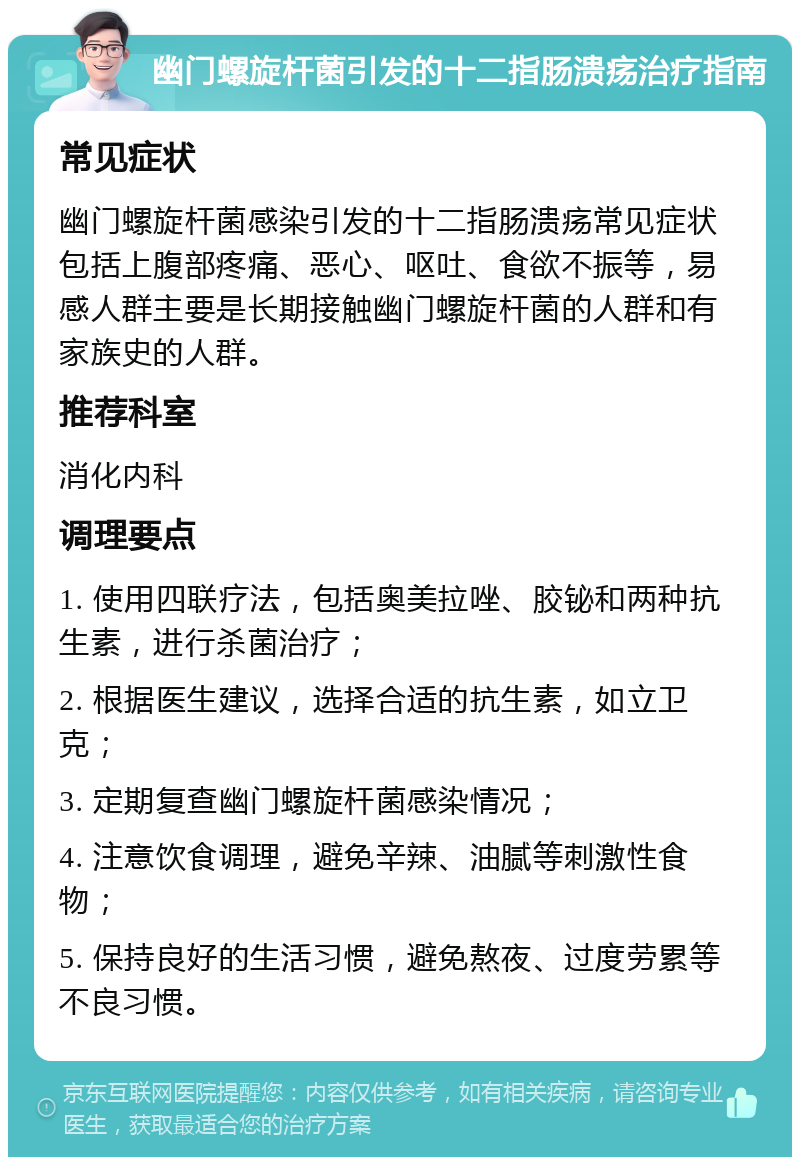 幽门螺旋杆菌引发的十二指肠溃疡治疗指南 常见症状 幽门螺旋杆菌感染引发的十二指肠溃疡常见症状包括上腹部疼痛、恶心、呕吐、食欲不振等，易感人群主要是长期接触幽门螺旋杆菌的人群和有家族史的人群。 推荐科室 消化内科 调理要点 1. 使用四联疗法，包括奥美拉唑、胶铋和两种抗生素，进行杀菌治疗； 2. 根据医生建议，选择合适的抗生素，如立卫克； 3. 定期复查幽门螺旋杆菌感染情况； 4. 注意饮食调理，避免辛辣、油腻等刺激性食物； 5. 保持良好的生活习惯，避免熬夜、过度劳累等不良习惯。