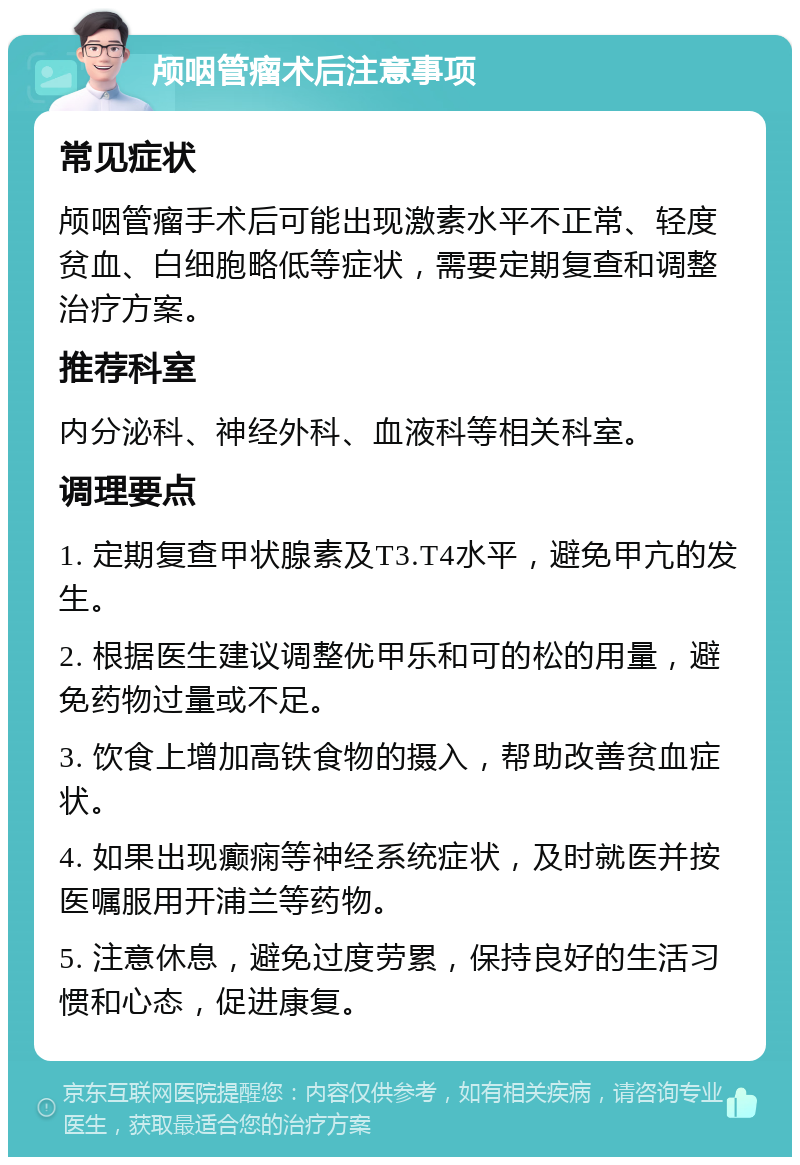 颅咽管瘤术后注意事项 常见症状 颅咽管瘤手术后可能出现激素水平不正常、轻度贫血、白细胞略低等症状，需要定期复查和调整治疗方案。 推荐科室 内分泌科、神经外科、血液科等相关科室。 调理要点 1. 定期复查甲状腺素及T3.T4水平，避免甲亢的发生。 2. 根据医生建议调整优甲乐和可的松的用量，避免药物过量或不足。 3. 饮食上增加高铁食物的摄入，帮助改善贫血症状。 4. 如果出现癫痫等神经系统症状，及时就医并按医嘱服用开浦兰等药物。 5. 注意休息，避免过度劳累，保持良好的生活习惯和心态，促进康复。