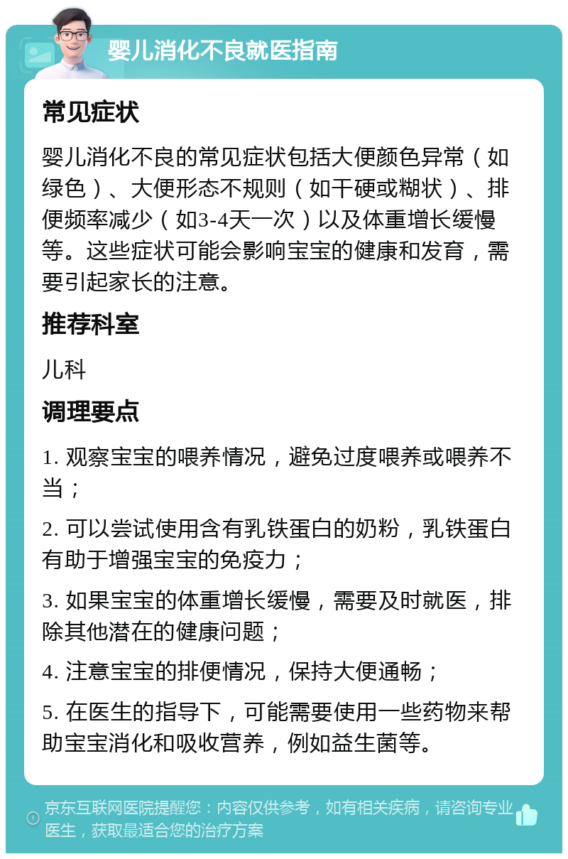 婴儿消化不良就医指南 常见症状 婴儿消化不良的常见症状包括大便颜色异常（如绿色）、大便形态不规则（如干硬或糊状）、排便频率减少（如3-4天一次）以及体重增长缓慢等。这些症状可能会影响宝宝的健康和发育，需要引起家长的注意。 推荐科室 儿科 调理要点 1. 观察宝宝的喂养情况，避免过度喂养或喂养不当； 2. 可以尝试使用含有乳铁蛋白的奶粉，乳铁蛋白有助于增强宝宝的免疫力； 3. 如果宝宝的体重增长缓慢，需要及时就医，排除其他潜在的健康问题； 4. 注意宝宝的排便情况，保持大便通畅； 5. 在医生的指导下，可能需要使用一些药物来帮助宝宝消化和吸收营养，例如益生菌等。