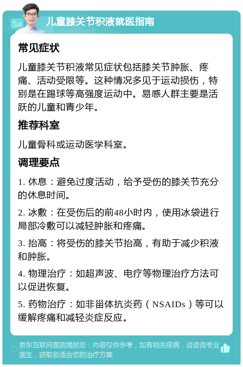 儿童膝关节积液就医指南 常见症状 儿童膝关节积液常见症状包括膝关节肿胀、疼痛、活动受限等。这种情况多见于运动损伤，特别是在踢球等高强度运动中。易感人群主要是活跃的儿童和青少年。 推荐科室 儿童骨科或运动医学科室。 调理要点 1. 休息：避免过度活动，给予受伤的膝关节充分的休息时间。 2. 冰敷：在受伤后的前48小时内，使用冰袋进行局部冷敷可以减轻肿胀和疼痛。 3. 抬高：将受伤的膝关节抬高，有助于减少积液和肿胀。 4. 物理治疗：如超声波、电疗等物理治疗方法可以促进恢复。 5. 药物治疗：如非甾体抗炎药（NSAIDs）等可以缓解疼痛和减轻炎症反应。