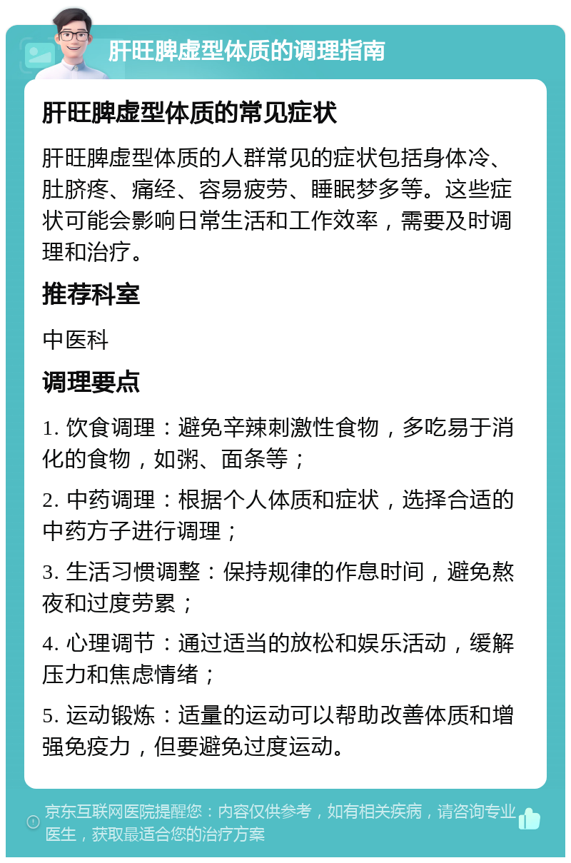 肝旺脾虚型体质的调理指南 肝旺脾虚型体质的常见症状 肝旺脾虚型体质的人群常见的症状包括身体冷、肚脐疼、痛经、容易疲劳、睡眠梦多等。这些症状可能会影响日常生活和工作效率，需要及时调理和治疗。 推荐科室 中医科 调理要点 1. 饮食调理：避免辛辣刺激性食物，多吃易于消化的食物，如粥、面条等； 2. 中药调理：根据个人体质和症状，选择合适的中药方子进行调理； 3. 生活习惯调整：保持规律的作息时间，避免熬夜和过度劳累； 4. 心理调节：通过适当的放松和娱乐活动，缓解压力和焦虑情绪； 5. 运动锻炼：适量的运动可以帮助改善体质和增强免疫力，但要避免过度运动。