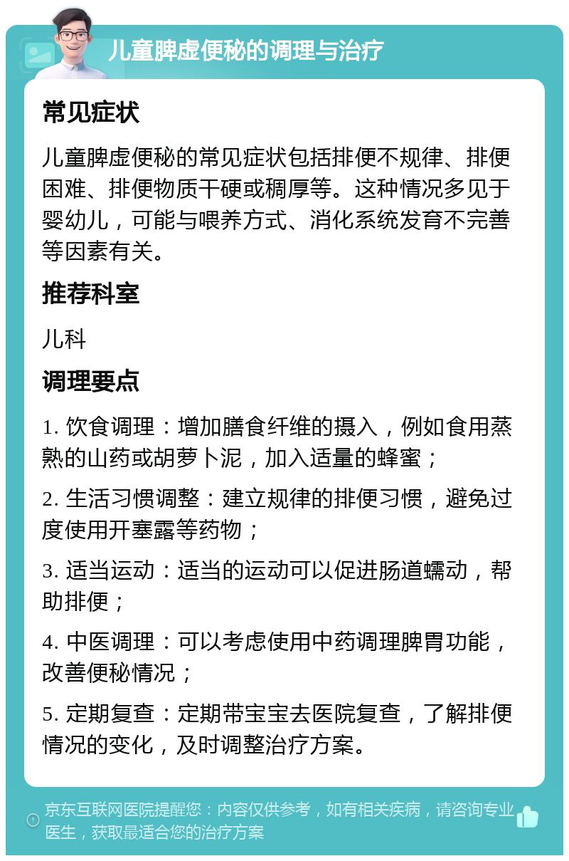 儿童脾虚便秘的调理与治疗 常见症状 儿童脾虚便秘的常见症状包括排便不规律、排便困难、排便物质干硬或稠厚等。这种情况多见于婴幼儿，可能与喂养方式、消化系统发育不完善等因素有关。 推荐科室 儿科 调理要点 1. 饮食调理：增加膳食纤维的摄入，例如食用蒸熟的山药或胡萝卜泥，加入适量的蜂蜜； 2. 生活习惯调整：建立规律的排便习惯，避免过度使用开塞露等药物； 3. 适当运动：适当的运动可以促进肠道蠕动，帮助排便； 4. 中医调理：可以考虑使用中药调理脾胃功能，改善便秘情况； 5. 定期复查：定期带宝宝去医院复查，了解排便情况的变化，及时调整治疗方案。