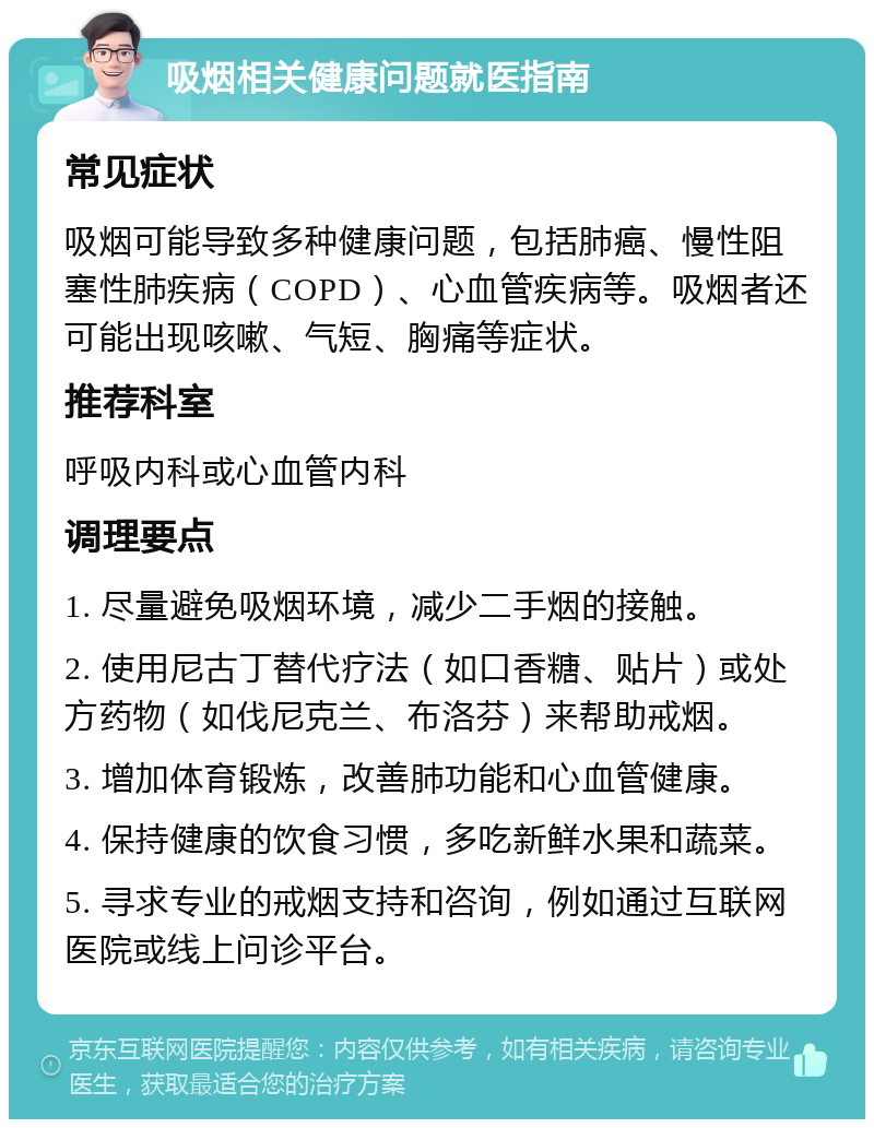 吸烟相关健康问题就医指南 常见症状 吸烟可能导致多种健康问题，包括肺癌、慢性阻塞性肺疾病（COPD）、心血管疾病等。吸烟者还可能出现咳嗽、气短、胸痛等症状。 推荐科室 呼吸内科或心血管内科 调理要点 1. 尽量避免吸烟环境，减少二手烟的接触。 2. 使用尼古丁替代疗法（如口香糖、贴片）或处方药物（如伐尼克兰、布洛芬）来帮助戒烟。 3. 增加体育锻炼，改善肺功能和心血管健康。 4. 保持健康的饮食习惯，多吃新鲜水果和蔬菜。 5. 寻求专业的戒烟支持和咨询，例如通过互联网医院或线上问诊平台。