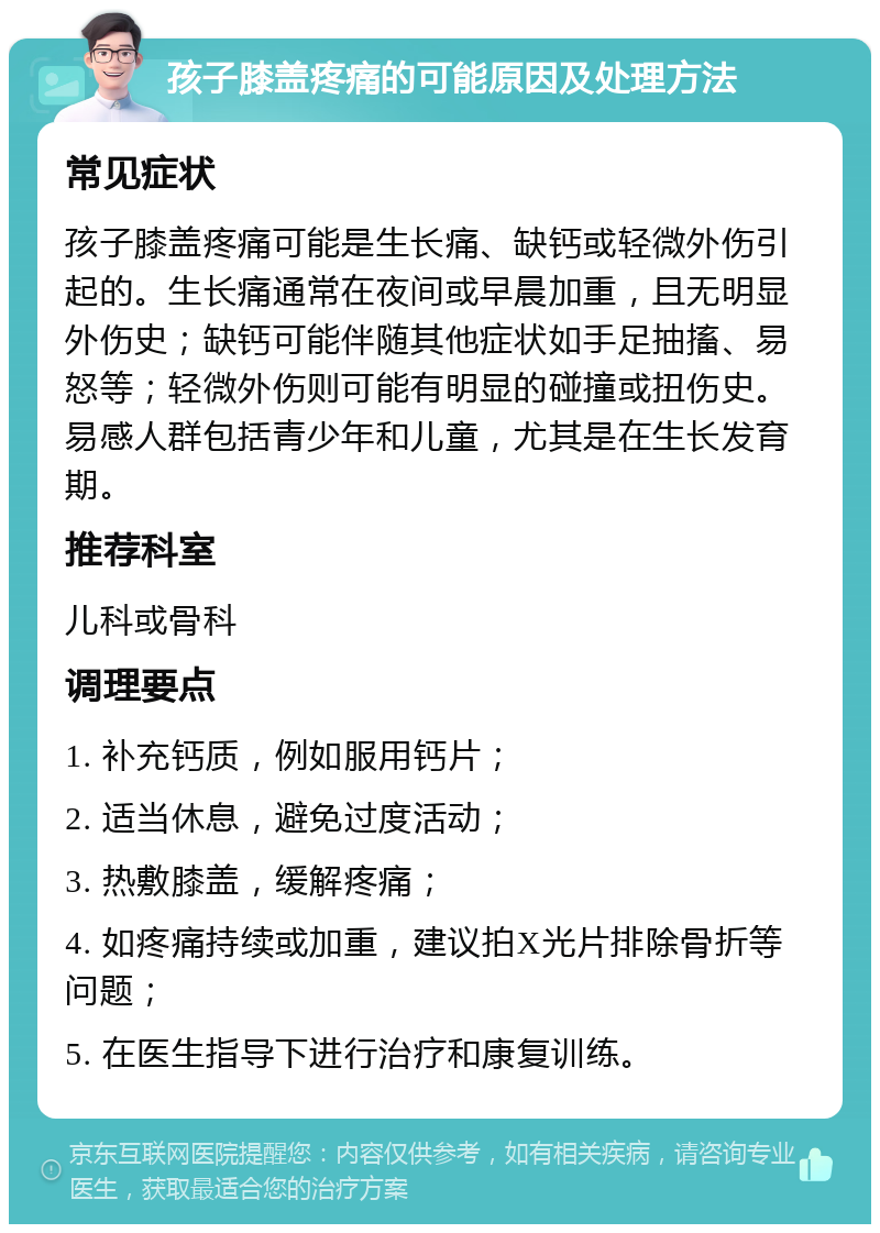 孩子膝盖疼痛的可能原因及处理方法 常见症状 孩子膝盖疼痛可能是生长痛、缺钙或轻微外伤引起的。生长痛通常在夜间或早晨加重，且无明显外伤史；缺钙可能伴随其他症状如手足抽搐、易怒等；轻微外伤则可能有明显的碰撞或扭伤史。易感人群包括青少年和儿童，尤其是在生长发育期。 推荐科室 儿科或骨科 调理要点 1. 补充钙质，例如服用钙片； 2. 适当休息，避免过度活动； 3. 热敷膝盖，缓解疼痛； 4. 如疼痛持续或加重，建议拍X光片排除骨折等问题； 5. 在医生指导下进行治疗和康复训练。