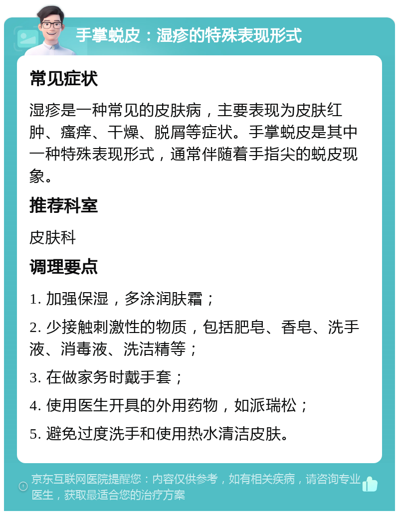 手掌蜕皮：湿疹的特殊表现形式 常见症状 湿疹是一种常见的皮肤病，主要表现为皮肤红肿、瘙痒、干燥、脱屑等症状。手掌蜕皮是其中一种特殊表现形式，通常伴随着手指尖的蜕皮现象。 推荐科室 皮肤科 调理要点 1. 加强保湿，多涂润肤霜； 2. 少接触刺激性的物质，包括肥皂、香皂、洗手液、消毒液、洗洁精等； 3. 在做家务时戴手套； 4. 使用医生开具的外用药物，如派瑞松； 5. 避免过度洗手和使用热水清洁皮肤。