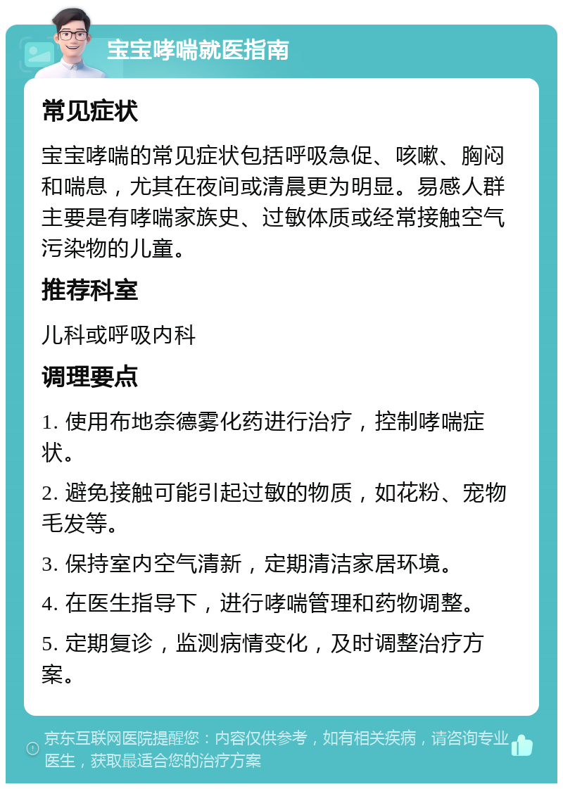 宝宝哮喘就医指南 常见症状 宝宝哮喘的常见症状包括呼吸急促、咳嗽、胸闷和喘息，尤其在夜间或清晨更为明显。易感人群主要是有哮喘家族史、过敏体质或经常接触空气污染物的儿童。 推荐科室 儿科或呼吸内科 调理要点 1. 使用布地奈德雾化药进行治疗，控制哮喘症状。 2. 避免接触可能引起过敏的物质，如花粉、宠物毛发等。 3. 保持室内空气清新，定期清洁家居环境。 4. 在医生指导下，进行哮喘管理和药物调整。 5. 定期复诊，监测病情变化，及时调整治疗方案。