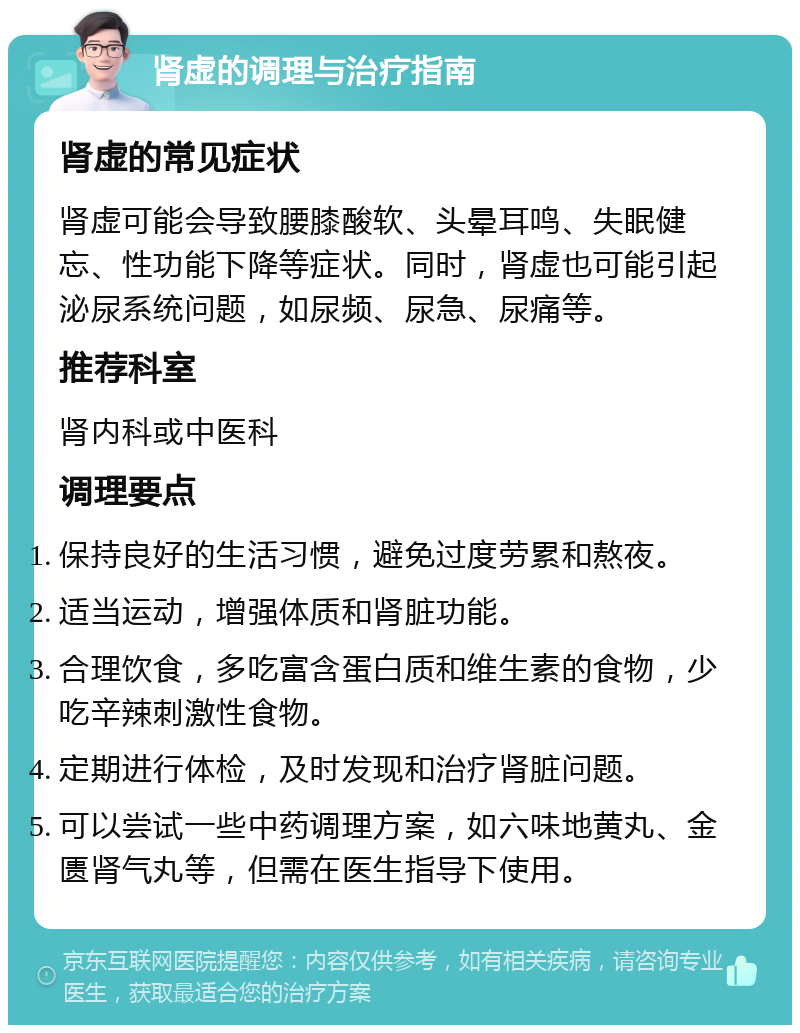 肾虚的调理与治疗指南 肾虚的常见症状 肾虚可能会导致腰膝酸软、头晕耳鸣、失眠健忘、性功能下降等症状。同时，肾虚也可能引起泌尿系统问题，如尿频、尿急、尿痛等。 推荐科室 肾内科或中医科 调理要点 保持良好的生活习惯，避免过度劳累和熬夜。 适当运动，增强体质和肾脏功能。 合理饮食，多吃富含蛋白质和维生素的食物，少吃辛辣刺激性食物。 定期进行体检，及时发现和治疗肾脏问题。 可以尝试一些中药调理方案，如六味地黄丸、金匮肾气丸等，但需在医生指导下使用。