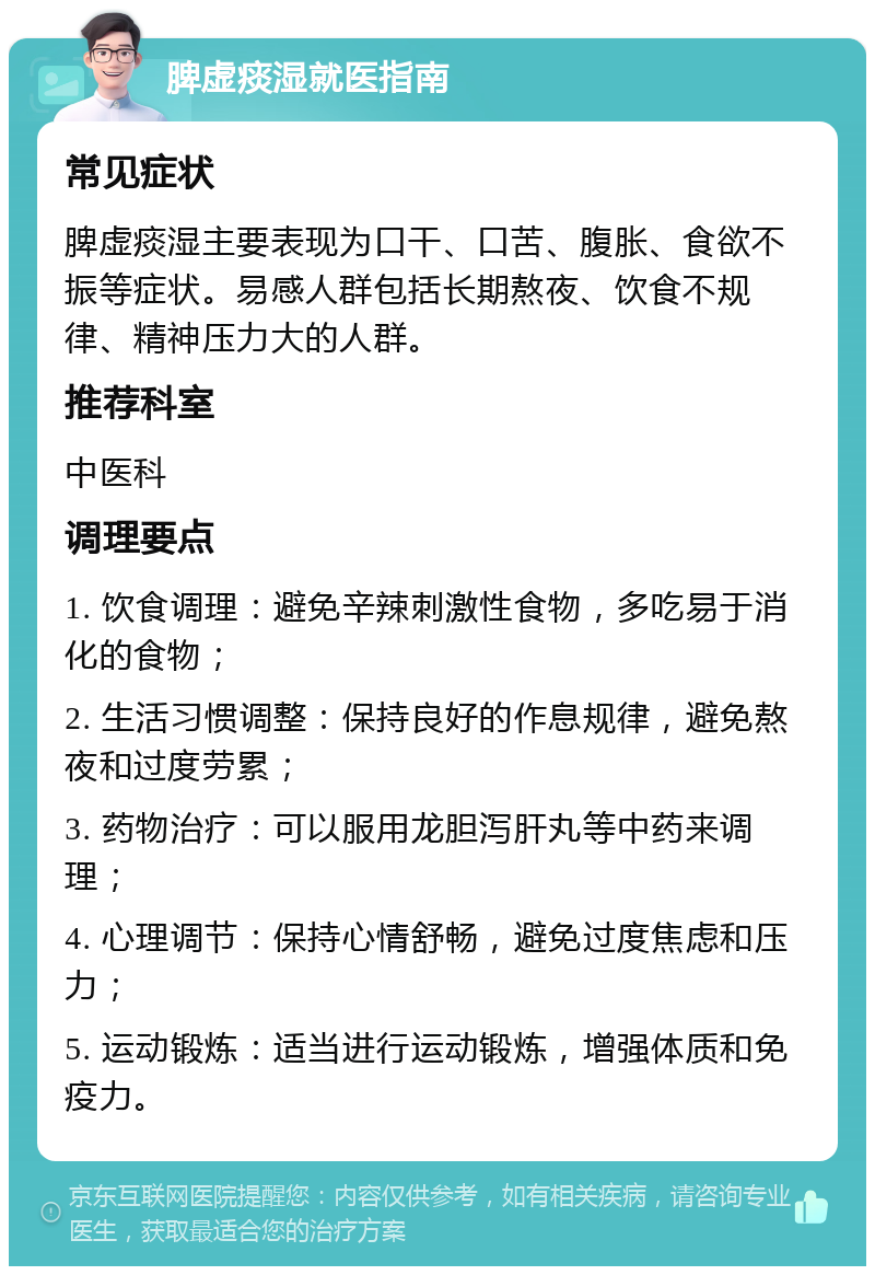 脾虚痰湿就医指南 常见症状 脾虚痰湿主要表现为口干、口苦、腹胀、食欲不振等症状。易感人群包括长期熬夜、饮食不规律、精神压力大的人群。 推荐科室 中医科 调理要点 1. 饮食调理：避免辛辣刺激性食物，多吃易于消化的食物； 2. 生活习惯调整：保持良好的作息规律，避免熬夜和过度劳累； 3. 药物治疗：可以服用龙胆泻肝丸等中药来调理； 4. 心理调节：保持心情舒畅，避免过度焦虑和压力； 5. 运动锻炼：适当进行运动锻炼，增强体质和免疫力。