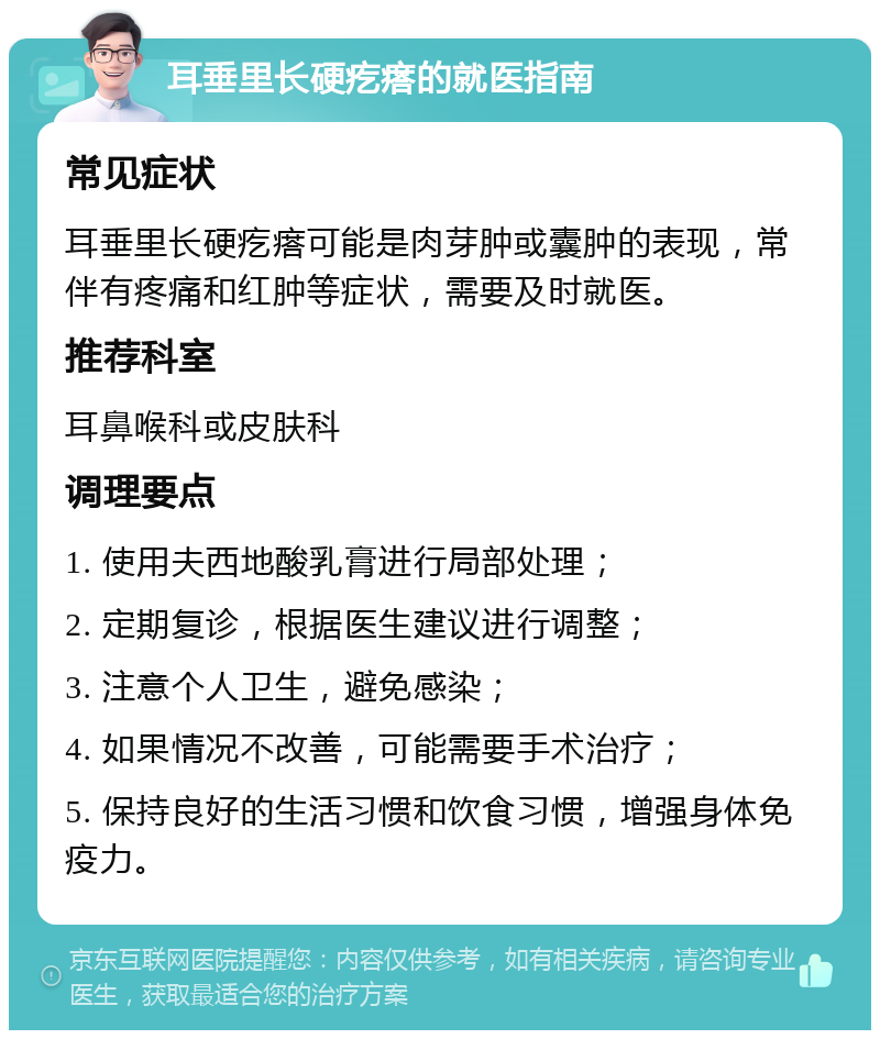 耳垂里长硬疙瘩的就医指南 常见症状 耳垂里长硬疙瘩可能是肉芽肿或囊肿的表现，常伴有疼痛和红肿等症状，需要及时就医。 推荐科室 耳鼻喉科或皮肤科 调理要点 1. 使用夫西地酸乳膏进行局部处理； 2. 定期复诊，根据医生建议进行调整； 3. 注意个人卫生，避免感染； 4. 如果情况不改善，可能需要手术治疗； 5. 保持良好的生活习惯和饮食习惯，增强身体免疫力。